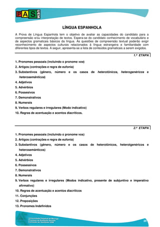 20
LLÍÍNNGGUUAA EESSPPAANNHHOOLLAA
A Prova de Língua Espanhola tem o objetivo de avaliar as capacidades do candidato para a
compreensão e/ou interpretação de textos. Espera-se do candidato conhecimento de vocabulário e
de aspectos gramaticais básicos da língua. As questões de compreensão textual poderão exigir
reconhecimento de aspectos culturais relacionados à língua estrangeira e familiaridade com
diferentes tipos de textos. A seguir, apresenta-se a lista de conteúdos gramaticais a serem exigidos.
1.ª ETAPA
1. Pronomes pessoais (incluindo o pronome vos)
2. Artigos (contrações e regra de eufonia)
3. Substantivos (gênero, número e os casos de heterotônicos, heterogenéricos e
heterosemânticos)
4. Adjetivos
5. Advérbios
6. Possesivos
7. Demonstrativos
8. Numerais
9. Verbos regulares e irregulares (Modo indicativo)
10. Regras de acentuação e acentos diacríticos.
2.ª ETAPA
1. Pronomes pessoais (incluindo o pronome vos)
2. Artigos (contrações e regra de eufonia)
3. Substantivos (gênero, número e os casos de heterotônicos, heterotgenéricos e
heterosemânticos)
4. Adjetivos
5. Advérbios
6. Possessivos
7. Demonstrativos
8. Numerais
9. Verbos regulares e irregulares (Modos indicativo, presente de subjuntivo e imperativo
afirmativo)
10. Regras de acentuação e acentos diacríticos
11. Conjunções
12. Preposições
13. Pronomes Indefinidos
 