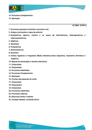 21
14. Pronomes Complementos
15. Apócopes
ÚLTIMA ETAPA
1. Pronomes pessoais (incluindo o pronome vos)
2. Artigos (contrações e regra de eufonia)
3. Substantivos (gênero, número e os casos de heterotônicos, heterogenéricos e
heterosemânticos)
4. Adjetivos
5. Advérbios
8. Possessivos
7. Demonstrativos
8. Numerais
9. Verbos regulares e irregulares (Modo indicativo,modo subjuntivo, imperativo afirmativo e
negativo)
10. Regras de acentuação e acentos diacríticos
11. Conjunções
12. Preposições
13. Pronomes Indefinidos
14. Pronomes Complementos
15. Apócopes
16. Formas não pessoais do verbo
17. Conjunções
18. Preposições
19. Interjeições
20. Pronomes indefinidos
22. Pronomes relativos
23. Discursos direto e indireto
24. Variação dialetal: conteúdo léxico
 