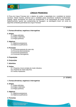 22
LLÍÍNNGGUUAA FFRRAANNCCEESSAA
A Prova de Língua Francesa tem o objetivo de avaliar a capacidade de o candidato ler texto(s)
escrito(s). Dessa maneira, prevê-se que o candidato possa reconhecer vocábulos fundamentais,
resgatar regras gramaticais em busca da compreensão e da interpretação de textos variados.
Especificamente, quanto aos componentes de linguagem, as abordagens levam em conta os
seguintes conteúdos gramaticais da Língua Francesa:
1.ª ETAPA
1. Formas afirmativas, negativas e interrogativas
2. Artigos
2.1 Artigos definidos.
2.2 Artigos indefinidos.
2.3 Artigos partitivos.
3. Adjetivos
3.1.Adjetivos possessivos
3.2.Adjetivos qualificativos
4. Pronomes
4.1 Pronomes pessoais do caso reto.
4.2 Pronomes demonstrativos.
4.3 Pronomes possessivos.
4.4 Pronomes interrogativos.
5. Preposições
6. Conjunções
7. Advérbios
8. Verbos
8.1. Presente e futuro simples do modo indicativo.
8.2. Presente do modo subjuntivo.
8.3 Verbos impessoais.
2.ª ETAPA
1. Formas afirmativas, negativas e interrogativas
2. Artigos
2.1 Artigos definidos.
2.2 Artigos indefinidos.
2.3 Artigos partitivos.
3. Adjetivos
3.1 Adjetivos possessivos
3.2 Adjetivos qualificativos
4. Pronomes
 