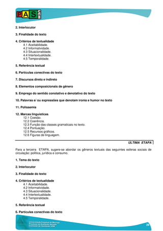 26
2. Interlocutor
3. Finalidade do texto
4. Critérios de textualidade
4.1 Aceitabilidade.
4.2 Informatividade.
4.3 Situacionalidade.
4.4 Intertextualidade.
4.5 Temporalidade.
5. Referência textual
6. Partículas conectivas do texto
7. Discursos direto e indireto
8. Elementos composicionais de gênero
9. Emprego do sentido conotativo e denotativo do texto
10. Palavras e/ ou expressões que denotam ironia e humor no texto
11. Polissemia
12. Marcas linguísticas
12.1 Coesão.
12.2 Coerência.
12.3 Função das classes gramaticais no texto.
12.4 Pontuação.
12.5 Recursos gráficos.
12.6 Figuras de linguagem.
ÚLTIMA ETAPA
Para a terceira ETAPA, sugere-se abordar os gêneros textuais das seguintes esferas sociais de
circulação: política, jurídica e consumo.
1. Tema do texto
2. Interlocutor
3. Finalidade do texto
4. Critérios de textualidade
4.1 Aceitabilidade.
4.2 Informatividade.
4.3 Situacionalidade.
4.4 Intertextualidade.
4.5 Temporalidade.
5. Referência textual
6. Partículas conectivas do texto
 