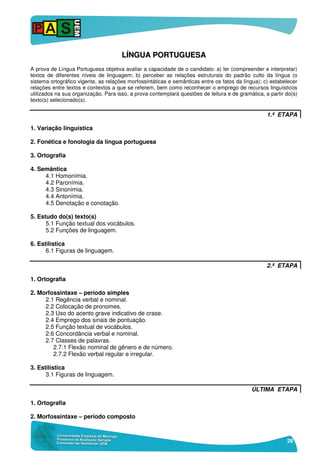 28
LLÍÍNNGGUUAA PPOORRTTUUGGUUEESSAA
A prova de Língua Portuguesa objetiva avaliar a capacidade de o candidato: a) ler (compreender e interpretar)
textos de diferentes níveis de linguagem; b) perceber as relações estruturais do padrão culto da língua (o
sistema ortográfico vigente, as relações morfossintáticas e semânticas entre os fatos da língua); c) estabelecer
relações entre textos e contextos a que se referem, bem como reconhecer o emprego de recursos linguísticos
utilizados na sua organização. Para isso, a prova contemplará questões de leitura e de gramática, a partir do(s)
texto(s) selecionado(s).
1.ª ETAPA
1. Variação linguística
2. Fonética e fonologia da língua portuguesa
3. Ortografia
4. Semântica
4.1 Homonímia.
4.2 Paronímia.
4.3 Sinonímia.
4.4 Antonímia.
4.5 Denotação e conotação.
5. Estudo do(s) texto(s)
5.1 Função textual dos vocábulos.
5.2 Funções de linguagem.
6. Estilística
6.1 Figuras de linguagem.
2.ª ETAPA
1. Ortografia
2. Morfossintaxe – período simples
2.1 Regência verbal e nominal.
2.2 Colocação de pronomes.
2.3 Uso do acento grave indicativo de crase.
2.4 Emprego dos sinais de pontuação.
2.5 Função textual de vocábulos.
2.6 Concordância verbal e nominal.
2.7 Classes de palavras.
2.7.1 Flexão nominal de gênero e de número.
2.7.2 Flexão verbal regular e irregular.
3. Estilística
3.1 Figuras de linguagem.
ÚLTIMA ETAPA
1. Ortografia
2. Morfossintaxe – período composto
 
