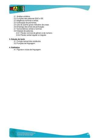 29
2.1 Análise sintática.
2.2 Funções das palavras QUE e SE.
2.3 Regência nominal e verbal.
2.4 Colocação de pronomes.
2.5 Uso do acento grave indicativo de crase.
2.6 Emprego dos sinais de pontuação.
2.7 Concordância verbal e nominal.
2.8 Classes de palavras.
2.8.1 Flexão nominal de gênero e de número.
2.8.2 Flexão verbal regular e irregular.
3. Estudo do texto
3.1 Função textual dos vocábulos.
3.2 Funções de linguagem.
4. Estilística
4.1 Figuras e vícios de linguagem.
 