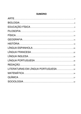 SUMÁRIO
ARTE................................................................................................................................................................4
BIOLOGIA..................................................................................................................................................6
EDUCAÇÃO FÍSICA.....................................................................................................................9
FILOSOFIA.............................................................................................................................................11
FÍSICA..........................................................................................................................................................13
GEOGRAFIA........................................................................................................................................15
HISTÓRIA................................................................................................................................................18
LÍNGUA ESPANHOLA.............................................................................................................20
LÍNGUA FRANCESA.................................................................................................................22
LÍNGUA INGLESA.........................................................................................................................25
LÍNGUA PORTUGUESA.......................................................................................................28
REDAÇÃO...............................................................................................................................................30
LITERATURAS EM LÍNGUA PORTUGUESA.............................................32
MATEMÁTICA....................................................................................................................................34
QUÍMICA...................................................................................................................................................37
SOCIOLOGIA......................................................................................................................................42
 