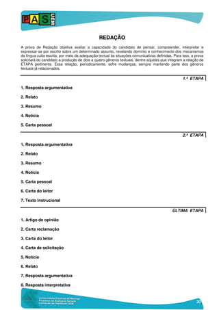 30
RREEDDAAÇÇÃÃOO
A prova de Redação objetiva avaliar a capacidade do candidato de pensar, compreender, interpretar e
expressar-se por escrito sobre um determinado assunto, revelando domínio e conhecimento dos mecanismos
da língua culta escrita, por meio da adequação textual às situações comunicativas definidas. Para isso, a prova
solicitará do candidato a produção de dois a quatro gêneros textuais, dentre aqueles que integram a relação da
ETAPA pertinente. Essa relação, periodicamente, sofre mudanças, sempre mantendo parte dos gêneros
textuais já relacionados.
1.ª ETAPA
1. Resposta argumentativa
2. Relato
3. Resumo
4. Notícia
5. Carta pessoal
2.ª ETAPA
1. Resposta argumentativa
2. Relato
3. Resumo
4. Notícia
5. Carta pessoal
6. Carta do leitor
7. Texto instrucional
ÚLTIMA ETAPA
1. Artigo de opinião
2. Carta reclamação
3. Carta do leitor
4. Carta de solicitação
5. Notícia
6. Relato
7. Resposta argumentativa
8. Resposta interpretativa
 