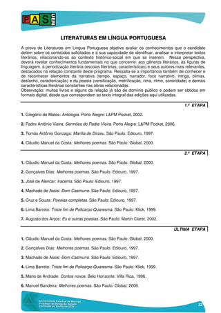 32
LLIITTEERRAATTUURRAASS EEMM LLÍÍNNGGUUAA PPOORRTTUUGGUUEESSAA
A prova de Literaturas em Língua Portuguesa objetiva avaliar os conhecimentos que o candidato
detém sobre os conteúdos solicitados e a sua capacidade de identificar, analisar e interpretar textos
literários, relacionando-os ao contexto histórico-social em que se inserem. Nessa perspectiva,
deverá revelar conhecimentos fundamentais no que concerne: aos gêneros literários, às figuras de
linguagem, à periodização literária (escolas literárias, características) e seus autores mais relevantes,
destacados na relação constante deste programa. Ressalta-se a importância também de conhecer e
de reconhecer elementos da narrativa (tempo, espaço, narrador, foco narrativo, intriga, clímax,
desfecho, caracterização) e da poesia (versificação, metrificação, rima, ritmo, sonoridade) e demais
características literárias constantes nas obras relacionadas.
Observação: muitos livros e alguns da relação já são de domínio público e podem ser obtidos em
formato digital, desde que correspondam ao texto integral das edições aqui utilizadas.
1.ª ETAPA
1. Gregório de Matos: Antologia. Porto Alegre: L&PM Pocket, 2002.
2. Padre Antônio Vieira: Sermões do Padre Vieira. Porto Alegre: L&PM Pocket, 2006.
3. Tomás Antônio Gonzaga: Marília de Dirceu. São Paulo: Ediouro, 1997.
4. Cláudio Manuel da Costa: Melhores poemas. São Paulo: Global, 2000.
2.ª ETAPA
1. Cláudio Manuel da Costa: Melhores poemas. São Paulo: Global, 2000.
2. Gonçalves Dias: Melhores poemas. São Paulo: Ediouro, 1997.
3. José de Alencar: Iracema. São Paulo: Ediouro, 1997.
4. Machado de Assis: Dom Casmurro. São Paulo: Ediouro, 1997.
5. Cruz e Souza: Poesias completas. São Paulo: Ediouro, 1997.
6. Lima Barreto: Triste fim de Policarpo Quaresma. São Paulo: Klick, 1999.
7. Augusto dos Anjos: Eu e outras poesias. São Paulo: Martin Claret, 2002.
ÚLTIMA ETAPA
1. Cláudio Manuel da Costa: Melhores poemas. São Paulo: Global, 2000.
2. Gonçalves Dias: Melhores poemas. São Paulo: Ediouro, 1997.
3. Machado de Assis: Dom Casmurro. São Paulo: Ediouro, 1997.
4. Lima Barreto: Triste fim de Policarpo Quaresma. São Paulo: Klick, 1999.
5. Mário de Andrade: Contos novos. Belo Horizonte: Villa Rica, 1996.
6. Manuel Bandeira: Melhores poemas. São Paulo: Global, 2008.
 
