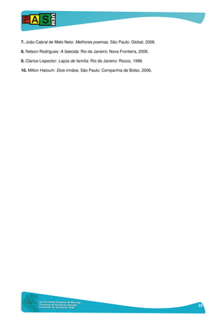 33
7. João Cabral de Melo Neto: Melhores poemas. São Paulo: Global, 2006.
8. Nelson Rodrigues: A falecida. Rio de Janeiro: Nova Fronteira, 2006.
9. Clarice Lispector: Laços de família. Rio de Janeiro: Rocco, 1998.
10. Milton Hatoum: Dois irmãos. São Paulo: Companhia de Bolso, 2006.
 