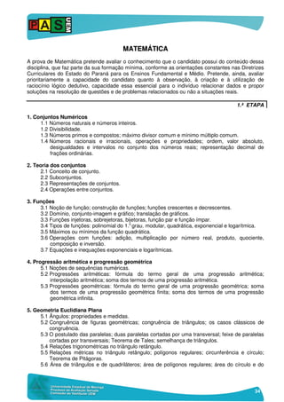34
MMAATTEEMMÁÁTTIICCAA
A prova de Matemática pretende avaliar o conhecimento que o candidato possui do conteúdo dessa
disciplina, que faz parte da sua formação mínima, conforme as orientações constantes nas Diretrizes
Curriculares do Estado do Paraná para os Ensinos Fundamental e Médio. Pretende, ainda, avaliar
prioritariamente a capacidade do candidato quanto à observação, à criação e à utilização de
raciocínio lógico dedutivo, capacidade essa essencial para o indivíduo relacionar dados e propor
soluções na resolução de questões e de problemas relacionados ou não a situações reais.
1.ª ETAPA
1. Conjuntos Numéricos
1.1 Números naturais e números inteiros.
1.2 Divisibilidade.
1.3 Números primos e compostos; máximo divisor comum e mínimo múltiplo comum.
1.4 Números racionais e irracionais, operações e propriedades; ordem, valor absoluto,
desigualdades e intervalos no conjunto dos números reais; representação decimal de
frações ordinárias.
2. Teoria dos conjuntos
2.1 Conceito de conjunto.
2.2 Subconjuntos.
2.3 Representações de conjuntos.
2.4 Operações entre conjuntos.
3. Funções
3.1 Noção de função; construção de funções; funções crescentes e decrescentes.
3.2 Domínio, conjunto-imagem e gráfico; translação de gráficos.
3.3 Funções injetoras, sobrejetoras, bijetoras, função par e função ímpar.
3.4 Tipos de funções: polinomial do 1.o
grau, modular, quadrática, exponencial e logarítmica.
3.5 Máximos ou mínimos da função quadrática.
3.6 Operações com funções: adição, multiplicação por número real, produto, quociente,
composição e inversão.
3.7 Equações e inequações exponenciais e logarítmicas.
4. Progressão aritmética e progressão geométrica
5.1 Noções de sequências numéricas.
5.2 Progressões aritméticas: fórmula do termo geral de uma progressão aritmética;
interpolação aritmética; soma dos termos de uma progressão aritmética.
5.3 Progressões geométricas: fórmula do termo geral de uma progressão geométrica; soma
dos termos de uma progressão geométrica finita; soma dos termos de uma progressão
geométrica infinita.
5. Geometria Euclidiana Plana
5.1 Ângulos: propriedades e medidas.
5.2 Congruência de figuras geométricas; congruência de triângulos; os casos clássicos de
congruência.
5.3 O postulado das paralelas; duas paralelas cortadas por uma transversal; feixe de paralelas
cortadas por transversais; Teorema de Tales; semelhança de triângulos.
5.4 Relações trigonométricas no triângulo retângulo.
5.5 Relações métricas no triângulo retângulo; polígonos regulares; circunferência e círculo;
Teorema de Pitágoras.
5.6 Área de triângulos e de quadriláteros; área de polígonos regulares; área do círculo e do
 