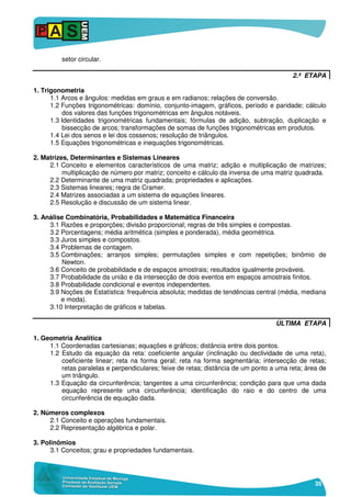 35
setor circular.
2.ª ETAPA
1. Trigonometria
1.1 Arcos e ângulos: medidas em graus e em radianos; relações de conversão.
1.2 Funções trigonométricas: domínio, conjunto-imagem, gráficos, período e paridade; cálculo
dos valores das funções trigonométricas em ângulos notáveis.
1.3 Identidades trigonométricas fundamentais; fórmulas de adição, subtração, duplicação e
bissecção de arcos; transformações de somas de funções trigonométricas em produtos.
1.4 Lei dos senos e lei dos cossenos; resolução de triângulos.
1.5 Equações trigonométricas e inequações trigonométricas.
2. Matrizes, Determinantes e Sistemas Lineares
2.1 Conceito e elementos característicos de uma matriz; adição e multiplicação de matrizes;
multiplicação de número por matriz; conceito e cálculo da inversa de uma matriz quadrada.
2.2 Determinante de uma matriz quadrada; propriedades e aplicações.
2.3 Sistemas lineares; regra de Cramer.
2.4 Matrizes associadas a um sistema de equações lineares.
2.5 Resolução e discussão de um sistema linear.
3. Análise Combinatória, Probabilidades e Matemática Financeira
3.1 Razões e proporções; divisão proporcional; regras de três simples e compostas.
3.2 Porcentagens; média aritmética (simples e ponderada), média geométrica.
3.3 Juros simples e compostos.
3.4 Problemas de contagem.
3.5 Combinações; arranjos simples; permutações simples e com repetições; binômio de
Newton.
3.6 Conceito de probabilidade e de espaços amostrais; resultados igualmente prováveis.
3.7 Probabilidade da união e da intersecção de dois eventos em espaços amostrais finitos.
3.8 Probabilidade condicional e eventos independentes.
3.9 Noções de Estatística: frequência absoluta; medidas de tendências central (média, mediana
e moda).
3.10 Interpretação de gráficos e tabelas.
ÚLTIMA ETAPA
1. Geometria Analítica
1.1 Coordenadas cartesianas; equações e gráficos; distância entre dois pontos.
1.2 Estudo da equação da reta: coeficiente angular (inclinação ou declividade de uma reta),
coeficiente linear; reta na forma geral; reta na forma segmentária; intersecção de retas;
retas paralelas e perpendiculares; feixe de retas; distância de um ponto a uma reta; área de
um triângulo.
1.3 Equação da circunferência; tangentes a uma circunferência; condição para que uma dada
equação represente uma circunferência; identificação do raio e do centro de uma
circunferência de equação dada.
2. Números complexos
2.1 Conceito e operações fundamentais.
2.2 Representação algébrica e polar.
3. Polinômios
3.1 Conceitos; grau e propriedades fundamentais.
 
