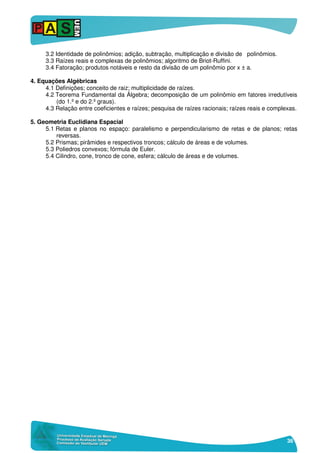 36
3.2 Identidade de polinômios; adição, subtração, multiplicação e divisão de polinômios.
3.3 Raízes reais e complexas de polinômios; algoritmo de Briot-Ruffini.
3.4 Fatoração; produtos notáveis e resto da divisão de um polinômio por x ± a.
4. Equações Algébricas
4.1 Definições; conceito de raiz; multiplicidade de raízes.
4.2 Teorema Fundamental da Álgebra; decomposição de um polinômio em fatores irredutíveis
(do 1.º e do 2.º graus).
4.3 Relação entre coeficientes e raízes; pesquisa de raízes racionais; raízes reais e complexas.
5. Geometria Euclidiana Espacial
5.1 Retas e planos no espaço: paralelismo e perpendicularismo de retas e de planos; retas
reversas.
5.2 Prismas; pirâmides e respectivos troncos; cálculo de áreas e de volumes.
5.3 Poliedros convexos; fórmula de Euler.
5.4 Cilindro, cone, tronco de cone, esfera; cálculo de áreas e de volumes.
 