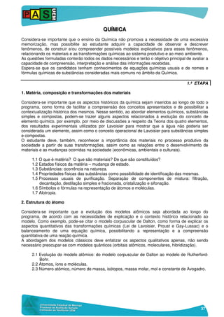 37
QQUUÍÍMMIICCAA
Considera-se importante que o ensino da Química não promova a necessidade de uma excessiva
memorização, mas possibilite ao estudante adquirir a capacidade de observar e descrever
fenômenos, de construir e/ou compreender possíveis modelos explicativos para esses fenômenos,
relacionando os materiais e as transformações químicas ao sistema produtivo e ao meio ambiente.
As questões formuladas conterão todos os dados necessários e terão o objetivo principal de avaliar a
capacidade de compreensão, interpretação e análise das informações recebidas.
Espera-se que os candidatos tenham conhecimentos de equações químicas usuais e de nomes e
fórmulas químicas de substâncias consideradas mais comuns no âmbito da Química.
1.ª ETAPA
1. Matéria, composição e transformações dos materiais
Considera-se importante que os aspectos históricos da química sejam inseridos ao longo de todo o
programa, como forma de facilitar a compreensão dos conceitos apresentados e de possibilitar a
contextualização histórica dos mesmos. Nesse sentido, ao abordar elementos químicos, substâncias
simples e compostas, podem-se trazer alguns aspectos relacionados à evolução do conceito de
elemento químico, por exemplo, por meio de discussões a respeito da Teoria dos quatro elementos,
dos resultados experimentais utilizados por Lavoisier para mostrar que a água não poderia ser
considerada um elemento, assim como o conceito operacional de Lavoisier para substâncias simples
e compostas.
O estudante deve, também, reconhecer a importância dos materiais no processo produtivo da
sociedade a partir de suas transformações, assim como as relações entre o desenvolvimento de
materiais e as mudanças ocorridas na sociedade (econômicas, ambientais e culturais).
1.1 O que é matéria? O que são materiais? De que são constituídos?
1.2 Estados físicos da matéria – mudança de estado.
1.3 Substâncias: ocorrência na natureza.
1.4 Propriedades físicas das substâncias como possibilidade de identificação das mesmas.
1.5 Processos usuais de purificação. Separação de componentes de mistura: filtração,
decantação, destilação simples e fracionada, cristalização e sifonação.
1.6 Símbolos e fórmulas na representação de átomos e moléculas.
1.7 Alotropia.
2. Estrutura do átomo
Considera-se importante que a evolução dos modelos atômicos seja abordada ao longo do
programa, de acordo com as necessidades de explicação e o contexto histórico relacionado ao
modelo. Como exemplo, pode-se citar o modelo corpuscular de Dalton, como forma de explicar os
aspectos quantitativos das transformações químicas (Lei de Lavoisier, Proust e Gay-Lussac) e o
balanceamento de uma equação química, possibilitando a representação e a compreensão
quantitativa de uma reação química.
A abordagem dos modelos clássicos deve enfatizar os aspectos qualitativos apenas, não sendo
necessário preocupar-se com modelos quânticos (orbitais atômicos, moleculares, hibridização).
2.1 Evolução do modelo atômico: do modelo corpuscular de Dalton ao modelo de Rutherford-
Bohr.
2.2 Átomos, íons e moléculas.
2.3 Número atômico, número de massa, isótopos, massa molar, mol e constante de Avogadro.
 