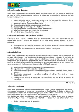 38
3. Transformações Químicas
Neste item, é importante que o estudante, a partir do conhecimento das Leis Ponderais, seja capaz
de fazer previsões quantitativas de consumo de reagentes e formação de produtos em uma
transformação química.
3.1 Reconhecimento de uma transformação química por meio de evidências (mudança de cor,
absorção e/ou liberação de energia, desprendimento de gases).
3.2 Representação das transformações químicas.
3.3 Representação simbólica dos elementos e substâncias.
3.4 Caracterização e identificação de substâncias.
3.5 Equação química e balanceamento (método por tentativas).
3.6 Aspectos quantitativos das transformações químicas.
3.7 Leis de Lavoisier, Proust e Gay-Lussac.
4. Classificação Periódica dos Elementos Químicos
Entende-se que a tabela periódica deve ser compreendida como uma sistematização das
propriedades físicas e químicas dos elementos e, por isso, estará presente ao longo de todo o
programa.
4.1 Relações entre propriedades das substâncias químicas e posição dos elementos na tabela
periódica.
4.2 Reatividade dos metais alcalinos, metais alcalino-terrosos e halogênios.
5. Ligação Química
Neste item, é importante que o estudante conheça algumas das substâncias que são relevantes no
contexto econômico do País, compreendendo aspectos relacionados à produção, à utilização, às
principais propriedades e ao descarte dessas substâncias. Nesse sentido, o estudante deve
compreender que as principais propriedades dessas substâncias estão relacionadas às ligações
químicas e que as interações intermoleculares determinam as propriedades físicas das mesmas, tais
como temperatura de ebulição, temperatura de fusão, solubilidade e outras.
5.1 Modelo iônico, covalente e metálico para as ligações químicas.
5.2 Ligação química e propriedades das substâncias.
5.3 Substâncias iônicas – principais compostos dos grupos: cloreto, carbonato, sulfato, nitrato e
fosfato.
5.4 Substâncias moleculares – hidrogênio, oxigênio, nitrogênio, cloro, amônia – suas
propriedades e usos.
5.5 Polaridade das ligações e interações intermoleculares: van der Waals e ligação de
hidrogênio.
2.ª ETAPA
1. Funções Inorgânicas
Neste item, é importante trabalhar as propriedades de ácidos e bases, deixando de dar ênfase à
memorização excessiva de regras de nomenclatura e classificações de ácidos e bases. Os
estudantes devem conhecer os nomes dos principais ácidos e bases relacionados aos processos
mais relevantes de produção industrial, assim como os utilizados no cotidiano.
Em relação aos óxidos, considera-se importante ressaltar a relação desses com a poluição
atmosférica. Alguns desses óxidos podem ser trabalhados no tópico relacionado à Tabela Periódica.
1.1 Ácidos e bases (Conceito de Arrhenius).
 
