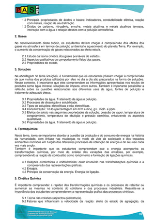 39
1.2 Principais propriedades de ácidos e bases: indicadores, condutibilidade elétrica, reação
com metais, reação de neutralização.
1.3 Óxidos de carbono, nitrogênio, enxofre, metais alcalinos e metais alcalinos terrosos,
interação com a água e relação desses com a poluição atmosférica.
2. Gases
No desenvolvimento deste tópico, os estudantes devem chegar à compreensão dos efeitos dos
gases na atmosfera em termos de poluição ambiental e aquecimento do planeta Terra. Por exemplo,
o aumento da concentração de gases relacionados ao efeito estufa.
2.1 Estudo da teoria cinética dos gases (variáveis de estado).
2.2 Aspectos qualitativos do comportamento físico dos gases.
2.3 Propriedades do estado.
3. Soluções
Na abordagem do tema soluções, é fundamental que os estudantes possam chegar à compreensão
de que muitos dos produtos utilizados por eles no dia a dia são preparados na forma de soluções.
Nesse contexto, é importante que eles compreendam as informações apresentadas nos rótulos de
produtos como água mineral, soluções de limpeza, entre outros. Também é importante possibilitar a
reflexão sobre as questões relacionadas aos diferentes usos da água, fontes de poluição e
tratamento adequado dessa.
3.1 Propriedades da água. Tratamento da água e poluição.
3.2 Processos de dissolução e solubilidade.
3.3 Tipos de soluções: eletrolíticas e não eletrolíticas.
3.4 Concentração: Título (percentagem em m/m e m/v), g/L, mol/L e ppm.
3.5 Efeitos do soluto nas seguintes propriedades da solução: pressão de vapor, temperatura de
congelamento, temperatura de ebulição e pressão osmótica, enfatizando os aspectos
qualitativos.
3.6 Propriedades da água. Tratamento da água e poluição.
4. Termoquímica
Neste tema, torna-se importante abordar a questão da produção e do consumo de energia na história
da humanidade, com ênfase nas mudanças no modo de vida da sociedade e dos impactos
ambientais ocorridos em função dos diferentes processos de obtenção de energia e do seu uso cada
vez mais amplo.
Também é importante que os estudantes compreendam que a energia acompanha as
transformações químicas, por meio da análise das variações das entalpias, por exemplo,
compreendendo a reação de combustão como rompimento e formação de ligações químicas.
4.1 Reações exotérmicas e endotérmicas: calor envolvido nas transformações químicas e a
compreensão das representações gráficas.
4.2 Entalpia.
4.3 Princípio da conservação da energia. Energia de ligação.
5. Cinética Química
É importante compreender a rapidez das transformações químicas e os processos de retardar ou
aumentar as mesmas no contexto do cotidiano e dos processos industriais. Ressalta-se a
importância dos estudantes compreenderem a representação gráfica dos processos cinéticos.
5.1 Teoria das colisões (aspectos qualitativos).
5.2 Fatores que influenciam a velocidade da reação: efeito do estado de agregação, da
 