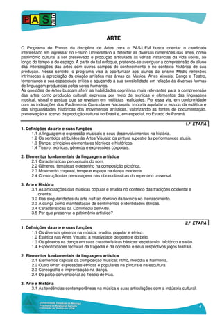 4
AARRTTEE
O Programa de Provas da disciplina de Artes para o PAS/UEM busca orientar o candidato
interessado em ingressar no Ensino Universitário a detectar as diversas dimensões das artes, como
patrimônio cultural a ser preservado e produção articulada às várias instâncias da vida social, ao
longo do tempo e do espaço. A partir de tal enfoque, pretende-se averiguar a compreensão do aluno
das intersecções das artes com outros campos do conhecimento e no contexto histórico de sua
produção. Nesse sentido, o programa visa a oportunizar aos alunos do Ensino Médio reflexões
intrínsecas à apreciação da criação artística nas áreas da Música, Artes Visuais, Dança e Teatro,
fomentando a sua capacidade crítica e aguçando a sua sensibilidade em relação às diversas formas
de linguagem produzidas pelos seres humanos.
As questões de Artes buscam aferir as habilidades cognitivas mais relevantes para a compreensão
das artes como produção cultural, expressa por meio de técnicas e elementos das linguagens
musical, visual e gestual que se revelam em múltiplas realidades. Por essa via, em conformidade
com as indicações dos Parâmetros Curriculares Nacionais, importa aquilatar o estudo da estética e
das singularidades históricas dos movimentos artísticos, valorizando as fontes de documentação,
preservação e acervo da produção cultural no Brasil e, em especial, no Estado do Paraná.
1.ª ETAPA
1. Definições da arte e suas funções
1.1 A linguagem e expressão musicais e seus desenvolvimentos na história.
1.2 Os sentidos atribuídos às Artes Visuais: da pintura rupestre às performances atuais.
1.3 Dança: princípios elementares técnicos e históricos.
1.4 Teatro: técnicas, gêneros e expressões corporais.
2. Elementos fundamentais da linguagem artística
2.1 Características perceptuais do som.
2.2 Gêneros, temáticas e desenho na composição pictórica.
2.3 Movimento corporal, tempo e espaço na dança moderna.
2.4 Construção das personagens nas obras clássicas do repertório universal.
3. Arte e História
3.1 As articulações das músicas popular e erudita no contexto das tradições ocidental e
oriental.
3.2 Das singularidades da arte naïf ao domínio da técnica no Renascimento.
3.3 A dança como manifestação de sentimentos e identidades étnicas.
3.4 Características da Commedia dell'Arte.
3.5 Por que preservar o patrimônio artístico?
2.ª ETAPA
1. Definições da arte e suas funções
1.1 Os diversos gêneros na música: erudito, popular e étnico.
1.2 Estética nas Artes Visuais: a relatividade do gosto e do belo.
1.3 Os gêneros na dança em suas características básicas: espetáculo, folclórico e salão.
1.4 Especificidades técnicas da tragédia e da comédia e seus respectivos jogos teatrais.
2. Elementos fundamentais da linguagem artística
2.1 Elementos capitais da composição musical: ritmo, melodia e harmonia.
2.2 Outro olhar: expressões étnicas e populares na pintura e na escultura.
2.3 Coreografia e improvisação na dança.
2.4 Do palco convencional ao Teatro de Rua.
3. Arte e História
3.1 As tendências contemporâneas na música e suas articulações com a indústria cultural.
 