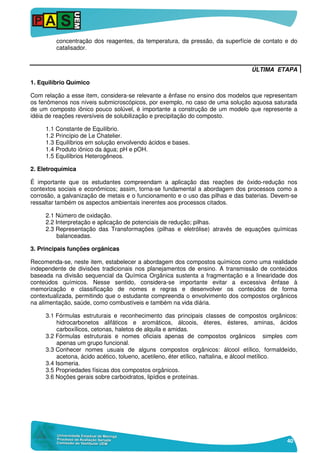 40
concentração dos reagentes, da temperatura, da pressão, da superfície de contato e do
catalisador.
ÚLTIMA ETAPA
1. Equilíbrio Químico
Com relação a esse item, considera-se relevante a ênfase no ensino dos modelos que representam
os fenômenos nos níveis submicroscópicos, por exemplo, no caso de uma solução aquosa saturada
de um composto iônico pouco solúvel, é importante a construção de um modelo que represente a
idéia de reações reversíveis de solubilização e precipitação do composto.
1.1 Constante de Equilíbrio.
1.2 Princípio de Le Chatelier.
1.3 Equilíbrios em solução envolvendo ácidos e bases.
1.4 Produto iônico da água; pH e pOH.
1.5 Equilíbrios Heterogêneos.
2. Eletroquímica
É importante que os estudantes compreendam a aplicação das reações de óxido-redução nos
contextos sociais e econômicos; assim, torna-se fundamental a abordagem dos processos como a
corrosão, a galvanização de metais e o funcionamento e o uso das pilhas e das baterias. Devem-se
ressaltar também os aspectos ambientais inerentes aos processos citados.
2.1 Número de oxidação.
2.2 Interpretação e aplicação de potenciais de redução; pilhas.
2.3 Representação das Transformações (pilhas e eletrólise) através de equações químicas
balanceadas.
3. Principais funções orgânicas
Recomenda-se, neste item, estabelecer a abordagem dos compostos químicos como uma realidade
independente de divisões tradicionais nos planejamentos de ensino. A transmissão de conteúdos
baseada na divisão sequencial da Química Orgânica sustenta a fragmentação e a linearidade dos
conteúdos químicos. Nesse sentido, considera-se importante evitar a excessiva ênfase à
memorização e classificação de nomes e regras e desenvolver os conteúdos de forma
contextualizada, permitindo que o estudante compreenda o envolvimento dos compostos orgânicos
na alimentação, saúde, como combustíveis e também na vida diária.
3.1 Fórmulas estruturais e reconhecimento das principais classes de compostos orgânicos:
hidrocarbonetos alifáticos e aromáticos, álcoois, éteres, ésteres, aminas, ácidos
carboxílicos, cetonas, haletos de alquila e amidas.
3.2 Fórmulas estruturais e nomes oficiais apenas de compostos orgânicos simples com
apenas um grupo funcional.
3.3 Conhecer nomes usuais de alguns compostos orgânicos: álcool etílico, formaldeído,
acetona, ácido acético, tolueno, acetileno, éter etílico, naftalina, e álcool metílico.
3.4 Isomeria.
3.5 Propriedades físicas dos compostos orgânicos.
3.6 Noções gerais sobre carboidratos, lipídios e proteínas.
 