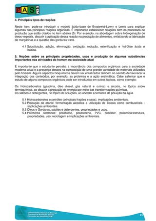 41
4. Principais tipos de reações
Neste item, pode-se introduzir o modelo ácido-base de Brostewtd-Lowry e Lewis para explicar
algumas das principais reações orgânicas. É importante estabelecer relações com os processos de
produção que estão citados no item abaixo (5). Por exemplo, na abordagem sobre hidrogenação de
óleos vegetais, discutir a aplicação dessa reação na produção de alimentos, enfatizando a fabricação
de margarinas e a questão das gorduras trans.
4.1 Substituição, adição, eliminação, oxidação, redução, esterificação e hidrólise ácida e
básica.
5. Noções sobre as principais propriedades, usos e produção de algumas substâncias
importantes nas atividades do homem na sociedade atual
É importante que o estudante perceba a importância dos compostos orgânicos para a sociedade
moderna atual e a presença desses na composição de uma grande variedade de materiais utilizados
pelo homem. Alguns aspectos bioquímicos devem ser enfatizados também no sentido de favorecer a
integração dos conteúdos, por exemplo, as proteínas e a ação enzimática. Cabe salientar que o
estudo de alguns compostos orgânicos pode ser introduzido em outros tópicos, como exemplo:
Os hidrocarbonetos (gasolina, óleo diesel, gás natural e outros) e alcoóis, no tópico sobre
termoquímica, ao discutir a produção de energia por meio das transformações químicas.
Os sabões e detergentes, no tópico de soluções, ao abordar a temática de poluição da água.
5.1 Hidrocarbonetos e petróleo (principais frações e usos), implicações ambientais.
5.2 Produção de etanol: fermentação alcoólica e utilização de álcoois como combustíveis -
implicações ambientais.
5.3 Óleos e Gorduras, sabões e detergentes, propriedades e usos.
5.4 Polímeros sintéticos: polietileno, poliestireno, PVC, poliéster, poliamida:estrutura,
propriedades, uso, reciclagem e implicações ambientais.
 