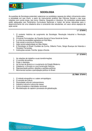 42
SSOOCCIIOOLLOOGGIIAA
As questões de Sociologia pretendem selecionar os candidatos capazes de refletir criticamente sobre
a sociedade em que vivem, a partir do instrumental analítico das Ciências Sociais e das suas
relações com outras áreas, tais como: História, Geografia e Literatura. Os conteúdos selecionados
estão adequados aos Parâmetros Curriculares Nacionais e tratam de temas relevantes para o
desenvolvimento de uma cidadania ativa e consciente dos estudantes, em seus vários espaços de
ação social.
1.ª ETAPA
1. O contexto histórico do surgimento da Sociologia: Revolução Industrial e Revolução
Francesa.
2. Primeiras Formulações: da Filosofia Social à Física Social de Comte.
3. A crítica da sociedade capitalista em Karl Marx.
4. Fato social e anomia em Durkheim.
5. Ação social subjetividade em Max Weber.
6. A Sociologia no Brasil: Euclides da Cunha, Gilberto Freire, Sérgio Buarque de Holanda e
Florestan Fernandes.
7. Instituições sociais: Família, Igreja e Escola.
2.ª ETAPA
1. As relações de trabalho e suas transformações.
2. O conceito de política.
3. Poder e ideologia.
4. As formas de governo e o surgimento do Estado Moderno.
5. Cidadania: o conceito e a sua construção histórica.
6. Representação política: eleições e partidos políticos.
7. Movimentos sociais e participação política no Brasil.
ÚLTIMA ETAPA
1. O método etnográfico e o saber antropológico.
2. O conceito de cultura.
3. Diversidade cultural e etnocentrismo.
4. Indústria cultural e cultura de massa.
5. Cultura brasileira e identidade nancional.
6. Mundialização do capital e processos de globalização.
 
