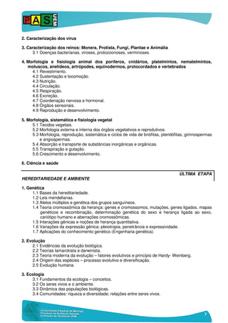 7
2. Caracterização dos vírus
3. Caracterização dos reinos: Monera, Protista, Fungi, Plantae e Animália
3.1 Doenças bacterianas, viroses, protozoonoses, verminoses.
4. Morfologia e fisiologia animal dos poríferos, cnidários, platelmintos, nematelmintos,
moluscos, anelídeos, artrópodes, equinodermos, protocordados e vertebrados
4.1 Revestimento.
4.2 Sustentação e locomoção.
4.3 Nutrição.
4.4 Circulação.
4.5 Respiração.
4.6 Excreção.
4.7 Coordenação nervosa e hormonal.
4.8 Órgãos sensoriais.
4.9 Reprodução e desenvolvimento.
5. Morfologia, sistemática e fisiologia vegetal
5.1 Tecidos vegetais.
5.2 Morfologia externa e interna dos órgãos vegetativos e reprodutivos.
5.3 Morfologia, reprodução, sistemática e ciclos de vida de briófitas, pteridófitas, gimnospermas
e angiospermas.
5.4 Absorção e transporte de substâncias inorgânicas e orgânicas.
5.5 Transpiração e gutação.
5.6 Crescimento e desenvolvimento.
6. Ciência e saúde
ÚLTIMA ETAPA
HEREDITARIEDADE E AMBIENTE
1. Genética
1.1 Bases da hereditariedade.
1.2 Leis mendelianas.
1.3 Alelos múltiplos e genética dos grupos sanguíneos.
1.4 Teoria cromossômica da herança: genes e cromossomos, mutações, genes ligados, mapas
genéticos e recombinação, determinação genética do sexo e herança ligada ao sexo,
cariótipo humano e aberrações cromossômicas.
1.5 Interações gênicas e noções de herança quantitativa.
1.6 Variações da expressão gênica: pleiotropia, penetrância e expressividade.
1.7 Aplicações do conhecimento genético (Engenharia genética).
2. Evolução
2.1 Evidências da evolução biológica.
2.2 Teorias lamarckista e darwinista.
2.3 Teoria moderna da evolução – fatores evolutivos e princípio de Hardy- Weinberg.
2.4 Origem das espécies – processo evolutivo e diversificação.
2.5 Evolução humana.
3. Ecologia
3.1 Fundamentos da ecologia – conceitos.
3.2 Os seres vivos e o ambiente.
3.3 Dinâmica das populações biológicas.
3.4 Comunidades: riqueza e diversidade; relações entre seres vivos.
 