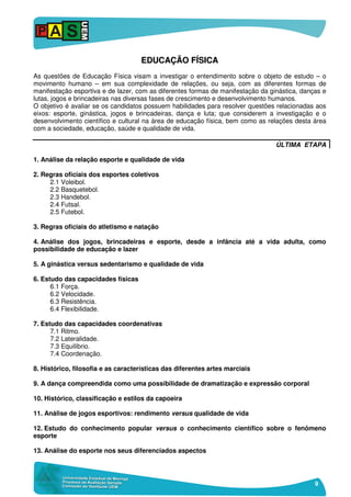 9
EEDDUUCCAAÇÇÃÃOO FFÍÍSSIICCAA
As questões de Educação Física visam a investigar o entendimento sobre o objeto de estudo – o
movimento humano – em sua complexidade de relações, ou seja, com as diferentes formas de
manifestação esportiva e de lazer, com as diferentes formas de manifestação da ginástica, danças e
lutas, jogos e brincadeiras nas diversas fases de crescimento e desenvolvimento humanos.
O objetivo é avaliar se os candidatos possuem habilidades para resolver questões relacionadas aos
eixos: esporte, ginástica, jogos e brincadeiras, dança e luta; que considerem a investigação e o
desenvolvimento científico e cultural na área de educação física, bem como as relações desta área
com a sociedade, educação, saúde e qualidade de vida.
ÚLTIMA ETAPA
1. Análise da relação esporte e qualidade de vida
2. Regras oficiais dos esportes coletivos
2.1 Voleibol.
2.2 Basquetebol.
2.3 Handebol.
2.4 Futsal.
2.5 Futebol.
3. Regras oficiais do atletismo e natação
4. Análise dos jogos, brincadeiras e esporte, desde a infância até a vida adulta, como
possibilidade de educação e lazer
5. A ginástica versus sedentarismo e qualidade de vida
6. Estudo das capacidades físicas
6.1 Força.
6.2 Velocidade.
6.3 Resistência.
6.4 Flexibilidade.
7. Estudo das capacidades coordenativas
7.1 Ritmo.
7.2 Lateralidade.
7.3 Equilíbrio.
7.4 Coordenação.
8. Histórico, filosofia e as características das diferentes artes marciais
9. A dança compreendida como uma possibilidade de dramatização e expressão corporal
10. Histórico, classificação e estilos da capoeira
11. Análise de jogos esportivos: rendimento versus qualidade de vida
12. Estudo do conhecimento popular versus o conhecimento científico sobre o fenômeno
esporte
13. Análise do esporte nos seus diferenciados aspectos
 