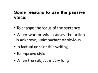 Some reasons to use the passive
voice:
• To change the focus of the sentence

• When who or what causes the action
..is unknown, unimportant or obvious
• In factual or scientific writing
• To improve style
• When the subject is very long

 