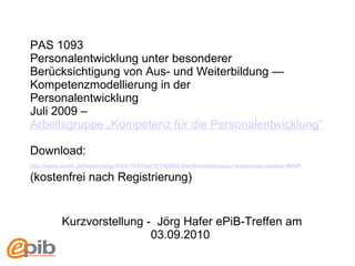 PAS 1093  Personalentwicklung unter besonderer Berücksichtigung von Aus- und Weiterbildung — Kompetenzmodellierung in der Personalentwicklung Juli 2009 –  Arbeitsgruppe „Kompetenz für die Personalentwicklung“ Download:  http://www.beuth.de/langanzeige/PAS+1093/de/121162605.html&limitationtype=&searchaccesskey=MAIN   (kostenfrei nach Registrierung)   Kurzvorstellung -  Jörg Hafer e PiB-Treffen am 03.09.2010   