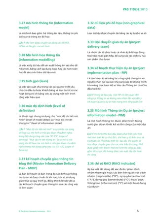 PAS 1192-2:2013
© The British Standards Institution 2013 5
3.27 mô hình thông tin (information
model)
Là mô hình bao gồm: hệ thống tài liệu, thông tin phi
đồ họa và thông tin đồ họa
LƯU Ý Mô hình được chuyển tải bằng các file PDF,
COBie và file gốc của mô hình.
3.28 Mô hình hóa thông tin
(information modelling)
Là việc xử lý dữ liệu để sản xuất thông tin sao cho dễ
hiểu hơn, bằng cách áp dụng logic hay các hàm toán
học để sản sinh thêm dữ liệu mới
3.29 tinh gọn (lean)
Là việc sản xuất chú trọng vào các giá trị thiết yếu
cho chủ đầu tư hoặc khách hàng và loại bỏ tất cả các
hoạt động vô ích bằng việc áp dụng một tiến trình
công việc hiệu quả.
3.30 mức độ định hình (level of
definition)
Là thuật ngữ chung sử dụng cho “mức độ chi tiết mô
hình” (level of model detail) và “mức độ chi tiết
thông tin” (level of information detail)
LƯU Ý “Mức độ chi tiết mô hình” là sự mô tả nội dung
đồ họa của mô hình ở mỗi giai đoạn như định nghĩa
trong Nội dung công việc của CIC (CIC Scope of
Services). “Mức độ chi tiết thông tin” là sự mô tả nội
dung phi đồ họa của mô hình ở mỗi giai đoạn như định
nghĩa trong Nội dung công việc của CIC (CIC Scope of
Services).
3.31 kế hoạch chuyển giao thông tin
tổng thể (Master Information Delivery
Plan - MIDP)
Là bản kế hoạch cơ bản trong đó xác định các thông
tin dự án sẽ được chuẩn bị khi nào, bởi ai, sử dụng
giao thức và quy trình gì, đồng thời kết hợp tất cả
các kế hoạch chuyển giao thông tin của các công việc
có liên quan
3.32 dữ liệu phi đồ họa (non-graphical
data)
Loại dữ liệu được chuyển tải bằng các ký tự chữ và số
3.33 Đội chuyển giao dự án (project
delivery team)
Là nhóm các tổ chức hoặc cá nhân ký kết hợp đồng
trực tiếp hoặc gián tiếp, để cung cấp các dịch vụ hay
sản phẩm cho dự án
3.34 kế hoạch thực hiện dự án (project
implementation plan - PIP)
Là bản báo cáo về năng lực công nghệ thông tin và
nguồn nhân lực của các nhà cung cấp để chứng minh
khả năng thực hiện Hồ sơ Yêu cầu Thông tin của Chủ
đầu tư (EIR)
LƯU Ý Trong tài liệu này, một PIP chỉ liên quan đến
năng lực thông tin và không nên nhầm lẫn với bất kỳ
kế hoạch quản lý dự án nào mang tính tổng quát hơn
3.35 Mô hình Thông tin Dự án (project
information model - PIM)
Là mô hình thông tin được phát triển trong
suốt giai đoạn thiết kế và thi công của một dự
án
LƯU Ý mô hình PIM ban đầu được phát triển như một
mô hình thiết kế có chủ đích, thể hiện ý đồ kiến trúc và
kỹ thuật của nhà thầu thiết kế. Sau đó, khi quyền sở
hữu được chuyển giao cho các nhà thầu thi công, PIM
được phát triển thành một mô hình thi công ảo, bao
gồm tất cả các đối tượng được sản xuất, lắp đặt hoặc
thi công
3.36 chỉ số RACI (RACI indicator)
Ký tự viết tắt dùng để xác định / phân định
nhóm tham gia hoặc các bên liên quan với trách
nhiệm (responsible) (“R”), ủy quyền (authorize)
(“A”), đóng góp (constribute) (“C”) hoặc được
thông báo (information) (“I”) về một hoạt động
của dự án
 