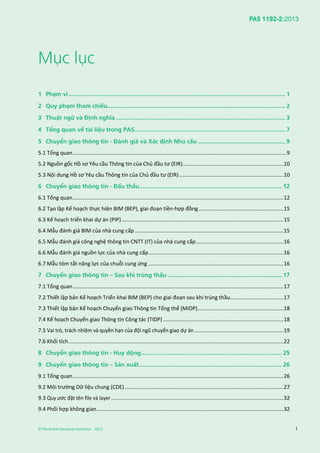 PAS 1192-2:2013
© The British Standards Institution 2013 i
Mục lục
1 Phạm vi ................................................................................................................................. 1
2 Quy phạm tham chiếu.......................................................................................................... 2
3 Thuật ngữ và Định nghĩa ..................................................................................................... 3
4 Tổng quan về tài liệu trong PAS.......................................................................................... 7
5 Chuyển giao thông tin - Đánh giá và Xác định Nhu cầu .................................................... 9
5.1 Tổng quan................................................................................................................................................9
5.2 Nguồn gốc Hồ sơ Yêu cầu Thông tin của Chủ đầu tư (EIR)....................................................................10
5.3 Nội dung Hồ sơ Yêu cầu Thông tin của Chủ đầu tư (EIR) ......................................................................10
6 Chuyển giao thông tin - Đấu thầu..................................................................................... 12
6.1 Tổng quan..............................................................................................................................................12
6.2 Tạo lập Kế hoạch thực hiện BIM (BEP), giai đoạn tiền-hợp đồng.........................................................15
6.3 Kế hoạch triển khai dự án (PIP).............................................................................................................15
6.4 Mẫu đánh giá BIM của nhà cung cấp ....................................................................................................15
6.5 Mẫu đánh giá công nghệ thông tin CNTT (IT) của nhà cung cấp...........................................................16
6.6 Mẫu đánh giá nguồn lực của nhà cung cấp...........................................................................................16
6.7 Mẫu tóm tắt năng lực của chuỗi cung ứng ...........................................................................................16
7 Chuyển giao thông tin – Sau khi trúng thầu .................................................................... 17
7.1 Tổng quan..............................................................................................................................................17
7.2 Thiết lập bản Kế hoạch Triển khai BIM (BEP) cho giai đoạn sau khi trúng thầu....................................17
7.3 Thiết lập bản Kế hoạch Chuyển giao Thông tin Tổng thể (MIDP)..........................................................18
7.4 Kế hoạch Chuyển giao Thông tin Công tác (TIDP) .................................................................................18
7.5 Vai trò, trách nhiệm và quyền hạn của đội ngũ chuyển giao dự án............................................................19
7.6 Khối tích.................................................................................................................................................22
8 Chuyển giao thông tin - Huy động.................................................................................... 25
9 Chuyển giao thông tin – Sản xuất..................................................................................... 26
9.1 Tổng quan..............................................................................................................................................26
9.2 Môi trường Dữ liệu chung (CDE)...........................................................................................................27
9.3 Quy ước đặt tên file và layer ....................................................................................................................32
9.4 Phối hợp không gian..............................................................................................................................32
 