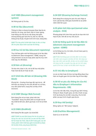 PAS 1192-2:2013
© The British Standards Institution 2013 51
A.47 DMS (Document management
system)
Hệ thống quản lý Tài liệu.
A.48 tài liệu (document)
Thông tin được sử dụng trong giai đoạn lập dự án,
thiết kế, thi công, vận hành, bảo trì hoặc ngừng
hoạt động của một dự án xây dựng, bao gồm
(nhưng không giới hạn) thư từ, bản vẽ, tiến độ,
thông số kỹ thuật, thuyết minh tính toán, bảng biểu
LƯU Ý Tài liệu phải là bất biến hoặc là nếu có thay
đổi thì phải được kiểm soát bởi hệ thống.
A.49 lưu trữ tài liệu (document repository)
Thực thể bao gồm một hệ thống quản lý tài liệu điện
tử (electronic data management - EDM), mạng mở
rộng extranet của dự án hoặc phân cấp thư mục trên
một máy chủ Windows.
A.50 bản vẽ (drawing)
Tài liệu tĩnh, được in ấn, mô tả đồ họa một phần
hoặc toàn bộ dự án hoặc tài sản.
A.51 khối tiêu đề bản vẽ (drawing title
block)
Khung tên – thường chứa logo đội ngũ dự án - để
thể hiện các thông tin như tiêu đề bản vẽ, số hiệu,
mục đích phát hành, trạng thái và hiệu chỉnh
(revision).
A.52 DWF (Design Web Format)
Định dạng file mở an toàn, phát triển bởi
“Autodesk” dùng cho phân phối và chuyển tải dữ
liệu thiết kế để xem, đánh giá hoặc in ấn hồ sơ thiết
kế.
A.53 DWG (DraWinG)
Định dạng file độc quyền của AutoCAD.
LƯU Ý DWG là một định dạng file hệ nhị phân sử
dụng cho việc lưu trữ dữ liệu và siêu dữ liệu thiết
kế hai hoặc ba chiều. Đây là định dạng gốc của rất
nhiều phần mềm CAD bao gồm AutoCAD và được
hỗ trợ bởi nhiều ứng dụng CAD khác.
A.54 DXF (Drawing Exchange Format)
Định dạng file sử dụng chủ yếu cho việc nhập và
trích xuất dữ liệu CAD giữa AutoCAD và các phần
mềm CAD liên quan.
A.55 phân tích hiệu quả (earned value
analysis - EVA)
Phương pháp tính toán hiệu quả dự án dựa trên tích
hợp chi phí, tiến độ và mục tiêu dự án.
A.56 hệ thống quản lý tài liệu điện tử
(electronic document management
system - EDMS)
Là hệ thống lưu trữ, tìm kiếm, chia sẻ hoặc quản lý
các tài liệu điện tử.
LƯU Ý Một hệ thống quản lý tài liệu điện tử cho phép
việc kiểm soát và quản lý dữ liệu tốt hơn. Nó nâng cao
bảo mật, kiểm soát sửa đổi, dữ liệu mô tả và định dạng
mở rộng của file, và quyền truy cập vào các tính năng
quản lý thư mục cơ bản của hệ điều hành máy tính.
A.57 chủ đầu tư (employer)
Là các cá nhân hoặc tổ chức mà hợp đồng được thực
hiện và chuyển giao cho (cá nhân hay tổ chức đấy).
A.58 hồ sơ yêu cầu thông tin của chủ
đầu tư (Employer’s Information
Requirements - EIR)
Là tài liệu tiền đấu thầu, trong đó quy định những
thông tin được chuyển giao, các tiêu chuẩn và quy
trình áp dụng cho các bên cung ứng, như là một
phần của quy trình chuyển giao dự án.
A.59 thực thể (entity)
Đồng nghĩa với “đối tượng” (object).
A.60 (Facilities Management)
Quản lý cơ sở vật chất.
 