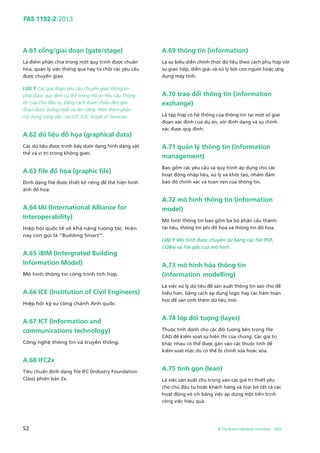 PAS 1192-2:2013
52 © The British Standards Institution 2013
A.61 cổng/giai đoạn (gate/stage)
Là điểm phân chia trong một quy trình được chuẩn
hóa, quản lý việc thông qua hay từ chối các yêu cầu
được chuyển giao.
LƯU Ý Các giai đoạn yêu cầu chuyển giao thông tin
phải được quy định cụ thể trong Hồ sơ Yêu cầu Thông
tin của Chủ đầu tư, bằng cách tham chiếu đến giai
đoạn được thống nhất và tên cổng. Xem thêm phần
nội dung công việc của CIC (CIC Scope of Services).
A.62 dữ liệu đồ họa (graphical data)
Các dữ liệu được trình bày dưới dạng hình dạng vật
thể và vị trí trong không gian.
A.63 file đồ họa (graphic file)
Định dạng file được thiết kế riêng để thể hiện hình
ảnh đồ họa.
A.64 IAI (International Alliance for
Interoperability)
Hiệp hội quốc tế về khả năng tương tác. Hiện
nay còn gọi là “Building Smart”.
A.65 iBIM (Intergrated Building
Information Model)
Mô hình thông tin công trình tích hợp.
A.66 ICE (Institution of Civil Engineers)
Hiệp hội kỹ sư công chánh Anh quốc.
A.67 ICT (Information and
communications technology)
Công nghệ thông tin và truyền thông.
A.68 IFC2x
Tiêu chuẩn định dạng file IFC (Industry Foundation
Class) phiên bản 2x.
A.69 thông tin (information)
Là sự biểu diễn chính thức dữ liệu theo cách phù hợp với
sự giao tiếp, diễn giải và xử lý bởi con người hoặc ứng
dụng máy tính.
A.70 trao đổi thông tin (information
exchange)
Là tập hợp có hệ thống của thông tin tại một số giai
đoạn xác định của dự án, với định dạng và sự chính
xác được quy định.
A.71 quản lý thông tin (information
management)
Bao gồm các yêu cầu và quy trình áp dụng cho các
hoạt động nhập liệu, xử lý và khởi tạo, nhằm đảm
bảo độ chính xác và toàn vẹn của thông tin.
A.72 mô hình thông tin (information
model)
Mô hình thông tin bao gồm ba bộ phận cấu thành:
tài liệu, thông tin phi đồ họa và thông tin đồ họa.
LƯU Ý Mô hình được chuyển tải bằng các file PDF,
COBie và file gốc của mô hình.
A.73 mô hình hóa thông tin
(information modelling)
Là việc xử lý dữ liệu để sản xuất thông tin sao cho dễ
hiểu hơn, bằng cách áp dụng logic hay các hàm toán
học để sản sinh thêm dữ liệu mới.
A.74 lớp đối tượng (layer)
Thuộc tính dành cho các đối tượng bên trong file
CAD để kiểm soát sự hiển thị của chúng. Các giá trị
khác nhau có thể được gán vào các thuộc tính để
kiểm soát mặc dù có thể bị chỉnh sửa hoặc xóa.
A.75 tinh gọn (lean)
Là việc sản xuất chú trọng vào các giá trị thiết yếu
cho chủ đầu tư hoặc khách hàng và loại bỏ tất cả các
hoạt động vô ích bằng việc áp dụng một tiến trình
công việc hiệu quả.
 