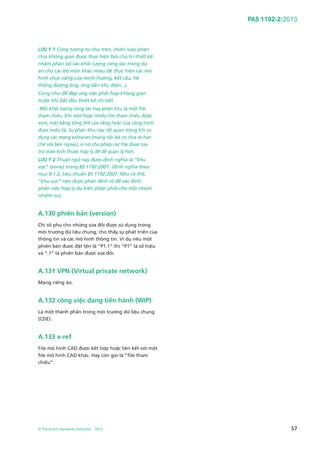 PAS 1192-2:2013
© The British Standards Institution 2013 57
LƯU Ý 1 Cũng tương tự như trên, chiến lược phân
chia không gian được thực hiện bởi chủ trì thiết kế
nhằm phân bổ các khối lượng công tác trong dự
án cho các bộ môn khác nhau để thực hiện các mô
hình chức năng của mình (tường, kết cấu, hệ
thống đường ống, ống dẫn khí, điện...).
Cũng như để đáp ứng việc phối hợp không gian
trước khi bắt đầu thiết kế chi tiết.
Mỗi khối lượng công tác hay phân khu là một file
tham chiếu. Khi một hoặc nhiều file tham chiếu được
xem, mặt bằng tổng thể của tầng hoặc của công trình
được miêu tả. Sự phân khu này rất quan trọng khi sử
dụng các mạng extranet (mạng nội bộ có chia sẻ hạn
chế với bên ngoài), vì nó cho phép các file được lưu
trữ dưới kích thước hợp lý để dễ quản lý hơn.
LƯU Ý 2 Thuật ngữ này được định nghĩa là “khu
vực” (zone) trong BS 1192:2007. (định nghĩa theo
mục 8.1.2, tiêu chuẩn BS 1192:2007: Nếu có thể,
“khu vực” nên được phân định rõ để xác định
phần việc hợp lý dự kiến phân phối cho mỗi nhóm
nhiệm vụ).
A.130 phiên bản (version)
Chỉ số phụ cho những sửa đổi được sử dụng trong
môi trường dữ liệu chung, cho thấy sự phát triển của
thông tin và các mô hình thông tin. Ví dụ nếu một
phiên bản được đặt tên là “P1.1” thì “P1” là số hiệu
và “.1” là phiên bản được sửa đổi.
A.131 VPN (Virtual private network)
Mạng riêng ảo.
A.132 công việc đang tiến hành (WIP)
Là một thành phần trong môi trường dữ liệu chung
(CDE).
A.133 x-ref
File mô hình CAD được kết hợp hoặc liên kết với một
file mô hình CAD khác. Hay còn gọi là “file tham
chiếu”.
 