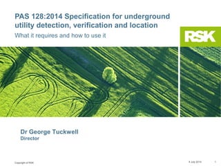 Copyright of RSK
PAS 128:2014 Specification for underground
utility detection, verification and location
What it requires and how to use it
9 July 2014 1
Dr George Tuckwell PhD FGS CGeol CSci
Director
 