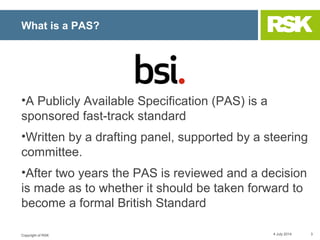 Copyright of RSK
What is a PAS?
•A Publicly Available Specification (PAS) is a
sponsored fast-track standard
•Written by a...