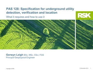 Copyright of RSK
PAS 128: Specification for underground utility
detection, verification and location
What it requires and how to use it
14 November 2014 1
Gerwyn Leigh BSc, MSc, CSci, FGS
Principal Geophysical Engineer
 