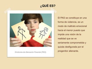 El PAS se constituye en una
forma de violencia, es un
modo de maltrato emocional
hacia el menor puesto que
impide una visión de la
realidad que se ve
seriamente comprometida y
quizás desfigurada por el
progenitor alienante.Síndrome de Alienación Parental (PAS).
¿QUÉ ES?
 