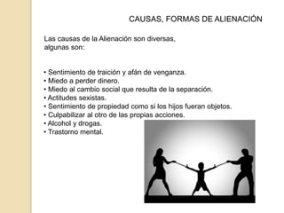 • Sentimiento de traición y afán de venganza.
• Miedo a perder dinero.
• Miedo al cambio social que resulta de la separación.
• Actitudes sexistas.
• Sentimiento de propiedad como si los hijos fueran objetos.
• Culpabilizar al otro de las propias acciones.
• Alcohol y drogas.
• Trastorno mental.
CAUSAS, FORMAS DE ALIENACIÓN
Las causas de la Alienación son diversas,
algunas son:
 