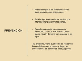 PREVENCIÓN
- Antes de llegar a los tribunales «sería
ideal resolver estos problemas».
- Está la figura del mediador familiar que
intenta poner paz entre las partes.
- Cuando una pareja va a separarse
NINGUNO DE LOS PROGENITORES
pierda ningún derecho con respecto a los
hijos.
- El problema, viene cuando no se resuelven
los conflictos entre la pareja y llegan las
acusaciones, las denuncias y los juzgados.
 