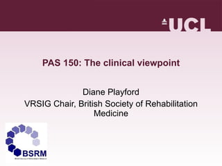 PAS 150: The clinical viewpoint Diane Playford VRSIG Chair, British Society of Rehabilitation Medicine 