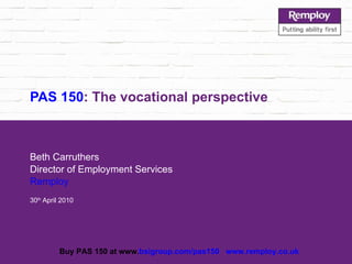 PAS 150 : The vocational perspective Beth Carruthers Director of Employment Services Remploy 30 th  April 2010 