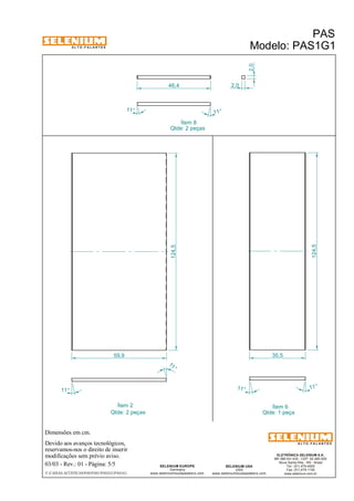 A L T O - F A L A N T E S 
Dimensões em cm. 
Devido aos avanços tecnológicos, 
reservamos-nos o direito de inserir 
modificações sem prévio aviso. 
PAS 
Modelo: PAS1G1 
ELETRÔNICA SELENIUM S.A. 
BR 386 Km 435 - CEP: 92.480-000 
Nova Santa Rita - RS - Brasil 
Tel.: (51) 479-4000 
Fax: (51) 479-1150 
www.selenium.com.br 
SELENIUM USA 
USA 
www.seleniumloudspeakers.com 
46,4 
SELENIUM EUROPE 
Germany 
www.seleniumloudspeakers.com 
A L T O - F A L A N T E S 
03/03 - Rev.: 01 - Página: 5/5 
F:CAIXAS ACÚSTICASPASPAS1PAS1G1PAS1G1 
Ítem 8 
Ítem 2 Ítem 6 
Qtde: 1 peça 
Qtde: 2 peças 
Qtde: 2 peças 
2,0 
2,0 
11° 11 ° 
124,5 
124,5 
11 ° 
11 ° 
11° 
11° 
59,9 35,5 
 