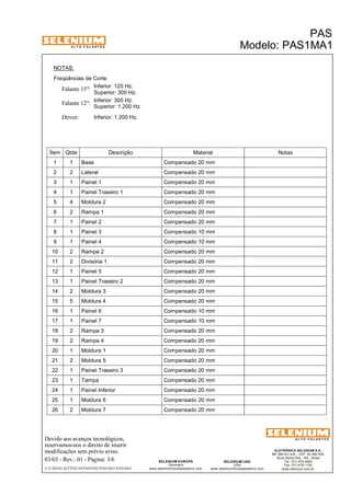 A L T O - F A L A N T E S 
NOTAS: 
Freqüências de Corte: 
Inferior: 120 Hz. 
Superior: 300 Hz. Falante 15": 
Inferior: 300 Hz. 
Falante 12": 
Driver: Inferior: 1.200 Hz. 
Superior: 1.200 Hz. 
Ítem Qtde Descrição Material Notas 
1 1 Base Compensado 20 mm 
2 2 Lateral Compensado 20 mm 
3 1 Painel 1 Compensado 20 mm 
4 1 Painel Traseiro 1 Compensado 20 mm 
5 4 Moldura 2 Compensado 20 mm 
6 2 Rampa 1 Compensado 20 mm 
7 1 Painel 2 Compensado 20 mm 
8 1 Painel 3 Compensado 10 mm 
9 1 Painel 4 Compensado 10 mm 
10 2 Rampa 2 Compensado 20 mm 
11 2 Divisória 1 Compensado 20 mm 
12 1 Painel 5 Compensado 20 mm 
13 1 Painel Traseiro 2 Compensado 20 mm 
14 2 Moldura 3 Compensado 20 mm 
15 5 Moldura 4 Compensado 20 mm 
16 1 Painel 6 Compensado 10 mm 
17 1 Painel 7 Compensado 10 mm 
18 2 Rampa 3 Compensado 20 mm 
19 2 Rampa 4 Compensado 20 mm 
20 1 Moldura 1 Compensado 20 mm 
21 2 Moldura 5 Compensado 20 mm 
22 1 Painel Traseiro 3 Compensado 20 mm 
23 1 Tampa Compensado 20 mm 
24 1 Painel Inferior Compensado 20 mm 
25 1 Moldura 6 Compensado 20 mm 
26 2 Moldura 7 Compensado 20 mm 
Devido aos avanços tecnológicos, 
reservamos-nos o direito de inserir 
modificações sem prévio aviso. 
PAS 
Modelo: PAS1MA1 
ELETRÔNICA SELENIUM S.A. 
BR 386 Km 435 - CEP: 92.480-000 
Nova Santa Rita - RS - Brasil 
Tel.: (51) 479-4000 
Fax: (51) 479-1150 
www.selenium.com.br 
SELENIUM USA 
USA 
www.seleniumloudspeakers.com 
SELENIUM EUROPE 
Germany 
www.seleniumloudspeakers.com 
A L T O - F A L A N T E S 
03/03 - Rev.: 01 - Página: 3/6 
F:CAIXAS ACÚSTICASPASPAS1PAS1MA1PAS1MA1 
 