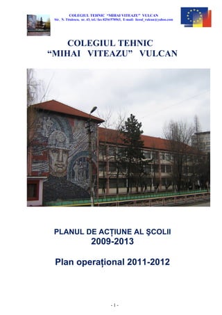 COLEGIUL TEHNIC “MIHAI VITEAZU” VULCAN
Str. N. Titulescu, nr. 43, tel./ fax 0254/570563, E-mail: liceul_vulcan@yahoo.com
Colegiul Tehnic “Mihai Viteazu”
Vulcan
PLANUL DE ACŢIUNE AL ŞCOLII
2009-2013
Plan operaţional 2010-2011
- 1 -
 