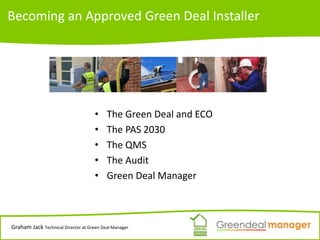 Becoming an Approved Green Deal Installer
• The Green Deal and ECO
• The PAS 2030
• The QMS
• The Audit
• Green Deal Manager
Graham Jack Technical Director at Green Deal Manager
 