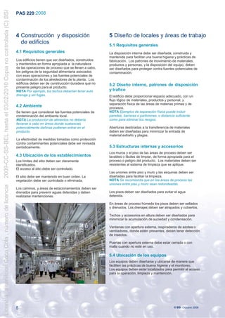2009-CC-SS-BEL hasta el 03/02/2010 Copia no controlada (C) BSI
                                                                 PAS 220 :2008



                                                                 4 Construcción y disposición                          5 Diseño de locales y áreas de trabajo
                                                                   de edificios                                        5.1 Requisitos generales
                                                                 4.1 Requisitos generales                              La disposición interna debe ser diseñada, construida y
                                                                                                                       mantenida para facilitar una buena higiene y prácticas de
                                                                 Los edificios tienen que ser diseñados, construidos   fabricación. Los patrones de movimiento de materiales,
                                                                 y mantenidos en forma apropiada a la naturaleza       productos y personas, y la disposición del equipo, deben
                                                                 de las operaciones de proceso que se lleven a cabo,   ser diseñados para proteger contra fuentes potenciales de
                                                                 los peligros de la seguridad alimentaria asociados    contaminación.
                                                                 con esas operaciones y las fuentes potenciales de
                                                                 contaminación de los alrededores de la planta. Los
                                                                 edificios deben ser de construcción duradera que no   5.2 Diseño interno, patrones de disposición
                                                                 presente peligro para el producto.
                                                                 NOTA Por ejemplo, los techos deberían tener auto      y trafico
                                                                 drenaje y sin fugas.                                  El edificio debe proporcionar espacio adecuado, con un
                                                                                                                       flujo lógico de materiales, productos y personal, y
                                                                                                                       separación física de las áreas de materias primas y de
                                                                 4.2 Ambiente                                          procesos.
                                                                 Se tienen que considerar las fuentes potenciales de   NOTA Ejemplos de separación física puede incluir
                                                                 contaminación del ambiente local.                     paredes, barreras o particiones, o distancia suficiente
                                                                 NOTA La producción de alimentos no debería            como para eliminar los riesgos.
                                                                 llevarse a cabo en áreas donde sustancias
                                                                 potencialmente dañinas pudieran entrar en el          Aberturas destinadas a la transferencia de materiales
                                                                 producto.                                             deben ser diseñadas para minimizar la entrada de
                                                                                                                       material extraño y plagas.
                                                                 La efectividad de medidas tomadas como protección
                                                                 contra contaminantes potenciales debe ser revisada
                                                                 periódicamente.                                       5.3 Estructuras internas y accesorios
                                                                                                                       Los muros y el piso de las áreas de proceso deben ser
                                                                 4.3 Ubicación de los establecimientos                 lavables o fáciles de limpiar, de forma apropiada para el
                                                                 Los límites del sitio deben ser claramente            proceso o peligro del producto. Los materiales deben ser
                                                                 identificados.                                        resistentes al sistema de limpieza que se aplique.
                                                                 El acceso al sitio debe ser controlado.
                                                                                                                       Las uniones entre piso y muro y las esquinas deben ser
                                                                 El sitio debe ser mantenido en buen orden. La         diseñadas para facilitar la limpieza.
                                                                 vegetación debe ser controlada o eliminada.           NOTA Se recomienda que en las áreas de proceso las
                                                                                                                       uniones entre piso y muro sean redondeadas.
Licencia a servicios Coca Cola , número de licencia




                                                                 Los caminos, y áreas de estacionamientos deben ser
                                                                 drenados para prevenir aguas detenidas y deben        Los pisos deben ser diseñados para evitar el agua
                                                                 realizarse mantenciones.                              detenida.

                                                                                                                       En áreas de proceso húmedo los pisos deben ser sellados
                                                                                                                       y drenados. Los drenajes deben ser atrapados y cubiertos.

                                                                                                                       Techos y accesorios en altura deben ser diseñados para
                                                                                                                       minimizar la acumulación de suciedad y condensación.

                                                                                                                       Ventanas con apertura externa, respiraderos de azotea o
                                                                                                                       ventiladores, donde estén presentes, deben tener detección
                                                                                                                       de insectos.

                                                                                                                       Puertas con apertura externa debe estar cerrada o con
                                                                                                                       malla cuando no esté en uso.

                                                                                                                       5.4 Ubicación de los equipos
                                                                                                                       Los equipos deben diseñarse y ubicarse de manera que
                                                                                                                       faciliten las prácticas de buena higiene y el monitoreo.
                                                                                                                       Los equipos deben estar localizados para permitir el acceso
                                                                                                                       para la operación, limpieza y mantención.




                                                                 5                                                                                               © BSI Octubre 2008
 