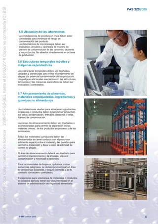 2009-CC-SS-BEL hasta el 03/02/2010 Copia no controlada (C) BSI
                                                                                                                           PAS 220:2008




                                                                 5.5 Ubicación de los laboratorios
                                                                 Las instalaciones de pruebas en línea deben estar
                                                                 controladas para minimizar el riesgo de
                                                                 contaminación del producto.
                                                                 Los laboratorios de microbiología deben ser
                                                                 diseñados, ubicados y operados de manera de
                                                                 prevenir la contaminación de las personas, la planta
                                                                 y los productos. No abiertos directamente en un área
                                                                 de producción

                                                                 5.6 Estructuras temporales móviles y
                                                                 máquinas expendedoras
                                                                 Las estructuras temporales deben ser diseñadas,
                                                                 ubicadas y construidas para evitar el anidamiento de
                                                                 plagas y la potencial contaminación de los productos.
                                                                 Los peligros adicionales asociados con las estructuras
                                                                 temporales y las máquinas expendedoras deben ser
                                                                 evaluados y controlados.
                                                                 .
                                                                 5.7 Almacenamiento de alimentos,
                                                                 materiales empaquetados, ingredientes y
                                                                 químicos no alimentarios

                                                                 Las instalaciones usadas para almacenar ingredientes,
                                                                 empaques o productos deben proporcionar protección
                                                                 del polvo, condensación, drenajes, desechos y otras
                                                                 fuentes de contaminación.

                                                                 Las áreas de almacenamiento deben ser diseñadas o
                                                                 acondicionadas para permitir la separación de las
                                                                 materias primas, de los productos en proceso y de los
Licencia a servicios Coca Cola , número de licencia




                                                                 terminados.

                                                                 Todos los materiales y productos deben ser
                                                                 almacenados sin tener contacto con el piso y con
                                                                 suficiente espacio entre el material y las paredes para
                                                                 permitir la inspección y llevar a cabo la actividad de
                                                                 control de plagas.

                                                                 El área de almacenamiento deberá ser diseñado para
                                                                 permitir el mantenimiento y la limpieza, prevenir
                                                                 contaminación y minimizar el deterioro.

                                                                 Para los materiales de limpieza, químicos y otras
                                                                 sustancias peligrosas, se deberá proporcionar un área
                                                                 de almacenaje separada, y segura (cerrada o de lo
                                                                 contrario con acceso controlado).

                                                                 Excepciones para volúmenes de materiales o productos
                                                                 de cosecha agrícola deben ser documentadas en el
                                                                 sistema de administración de seguridad alimentaria.


                                                                 .




                                                                 © BSI Octubre 2008                                                   6
 