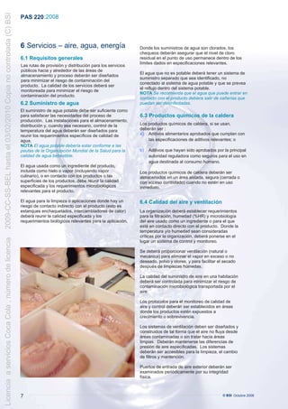 2009-CC-SS-BEL hasta el 03/02/2010 Copia no controlada (C) BSI
                                                                 PAS 220 :2008



                                                                 6 Servicios – aire, agua, energía                          Donde los suministros de agua son clorados, los
                                                                                                                            chequeos deberán asegurar que el nivel de cloro
                                                                 6.1 Requisitos generales                                   residual en el punto de uso permanece dentro de los
                                                                                                                            límites dados en especificaciones relevantes.
                                                                 Las rutas de provisión y distribución para los servicios
                                                                 públicos hacia y alrededor de las áreas de
                                                                                                                            El agua que no es potable deberá tener un sistema de
                                                                 almacenamiento y proceso deberán ser diseñados
                                                                                                                            suministro separado que sea identificado, no
                                                                 para minimizar el riesgo de contaminación del
                                                                                                                            conectado al sistema de agua potable y que se prevea
                                                                 producto. La calidad de los servicios deberá ser
                                                                                                                            el reflujo dentro del sistema potable.
                                                                 monitoreada para minimizar el riesgo de
                                                                                                                            NOTA Se recomienda que el agua que puede entrar en
                                                                 contaminación del producto.
                                                                                                                            contacto con el producto debiera salir de cañerías que
                                                                 6.2 Suministro de agua                                     puedan ser desinfectadas.
                                                                 El suministro de agua potable debe ser suficiente como
                                                                 para satisfacer las necesidades del proceso de             6.3 Productos químicos de la caldera
                                                                 producción. Las instalaciones para el almacenamiento,
                                                                 distribución y, cuando sea necesario, control de la        Los productos químicos de caldera, si se usan,
                                                                 temperatura del agua deberán ser diseñados para            deberán ser :
                                                                 reunir los requerimientos específicos de calidad de        a) Aditivos alimentarios aprobados que cumplan con
                                                                 agua.                                                          las especificaciones de aditivos relevantes; o
                                                                 NOTA El agua potable debería estar conforme a las
                                                                 pautas de la Organización Mundial de la Salud para la      b)   Aditivos que hayan sido aprobados por la principal
                                                                 calidad de agua bebestible.                                     autoridad reguladora como seguros para el uso en
                                                                                                                                 agua destinada al consumo humano.
                                                                 El agua usada como un ingrediente del producto,
                                                                 incluida como hielo o vapor (incluyendo vapor              Los productos químicos de caldera deberán ser
                                                                 culinario), o en contacto con los productos o las          almacenados en un área aislada, segura (cerrada o
                                                                 superficies de los productos, debe reunir la calidad       con acceso controlado) cuando no estén en uso
                                                                 especificada y los requerimientos microbiológicos          inmediato.
                                                                 relevantes para el producto.

                                                                 El agua para la limpieza o aplicaciones donde hay un       6.4 Calidad del aire y ventilación
                                                                 riesgo de contacto indirecto con el producto (esto es
                                                                 estanques enchaquetados, intercambiadores de calor)        La organización deberá establecer requerimientos
                                                                 deberá reunir la calidad especificada y los                para la filtración, humedad (%HR) y microbiología
                                                                 requerimientos biológicos relevantes para la aplicación.   del aire usado como un ingrediente o para el que
                                                                                                                            esté en contacto directo con el producto. Donde la
                                                                                                                            temperatura y/o humedad sean consideradas
                                                                                                                            críticas por la organización, deberá ponerse en el
Licencia a servicios Coca Cola , número de licencia




                                                                                                                            lugar un sistema de control y monitoreo.

                                                                                                                            Se deberá proporcionar ventilación (natural o
                                                                                                                            mecánica) para eliminar el vapor en exceso o no
                                                                                                                            deseado, polvo y olores, y para facilitar el secado
                                                                                                                            después de limpiezas húmedas.

                                                                                                                            La calidad del suministro de aire en una habitación
                                                                                                                            deberá ser controlada para minimizar el riesgo de
                                                                                                                            contaminación microbiológica transportada por el
                                                                                                                            aire.

                                                                                                                            Los protocolos para el monitoreo de calidad de
                                                                                                                            aire y control deberán ser establecidos en áreas
                                                                                                                            donde los productos estén expuestos a
                                                                                                                            crecimiento o sobrevivencia.

                                                                                                                            Los sistemas de ventilación deben ser diseñados y
                                                                                                                            construidos de tal forma que el aire no fluya desde
                                                                                                                            áreas contaminadas o sin tratar hacia áreas
                                                                                                                            limpias. Deberán mantenerse las diferencias de
                                                                                                                            presión de aire especificadas. Los sistemas
                                                                                                                            deberán ser accesibles para la limpieza, el cambio
                                                                                                                            de filtros y mantención.

                                                                                                                            Puertos de entrada de aire exterior deberán ser
                                                                                                                            examinados periódicamente por su integridad
                                                                                                                            física.



                                                                 7                                                                                                      © BSI Octubre 2008
 