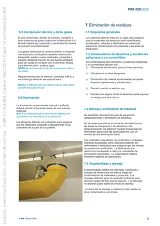 2009-CC-SS-BEL hasta el 03/02/2010 Copia no controlada (C) BSI
                                                                                                                                                                 PAS 220:2008




                                                                                                                           7 Eliminación de residuos
                                                                   6.5 Compresión del aire y otros gases                   7.1 Requisitos generales
                                                                  El aire comprimido, dióxido de carbono, nitrógeno y      Los sistemas deberán estar en su lugar para asegurar
                                                                  otros sistemas de gases usados en la fabricación y /o    que los materiales de desechos estén identificados,
                                                                  llenado deberá ser construido y mantenido de manera      recolectados, retirados y eliminados de manera de
                                                                  de prevenir la contaminación.                            prevenir la contaminación de productos o las áreas de
                                                                                                                           producción.
                                                                  Los gases destinados al contacto directo o incidental
                                                                  con el producto (incluyendo aquellos usados para         7.2 Contenedores de desechos y sustancias
                                                                  transportar, soplar o secar materiales, productos o      peligrosas o no comestibles
                                                                  equipos) deberán provenir de una fuente aprobada
                                                                  para ser usada en contacto con el alimento, filtrada     Los contenedores para desechos y sustancias peligrosas
                                                                  para eliminar polvo, aceite y agua.                      o no comestibles deberán ser:
                                                                  NOTA Se recomienda el uso de compresores libres          a) Claramente identificados para los fines previstos;
                                                                  de aceite.
                                                                                                                           b)   Ubicados en un área designada;
                                                                  Requerimientos para la filtración, humedad (HR%) y
                                                                  microbiología deberán ser especificados.                 c)   Construidos de material impermeable que pueda
                                                                                                                                limpiarse rápidamente y desinfectado.
                                                                  NOTA La filtración del aire debería ser lo más cerca
                                                                  posible del punto de uso.                                d)   Cerrado cuando no esté en uso;

                                                                                                                           e)   Cerrado con seguro donde el desecho pueda suponer
                                                                  6.6 Iluminación                                               un riesgo para el producto.


                                                                 La iluminación proporcionada (natural o artificial)
                                                                 deberá permitir al personal operar de una manera         7.3 Manejo y eliminación de residuos
                                                                 higiénica.
                                                                 NOTA La intensidad de la iluminación debería ser
                                                                                                                          Se adoptarán disposiciones para la separación,
                                                                 apropiada a la naturaleza de la operación.
                                                                                                                          almacenamiento y eliminación de desechos.
                                                                 Las lámparas deberán ser protegidas para asegurar
                                                                                                                          No se deberá permitir la acumulación de desechos en
                                                                 que los materiales, producto o equipamiento no se
                                                                                                                          las áreas de manipulación de alimentos o de
                                                                 contamine en el caso de un quiebre.
                                                                                                                          almacenamiento. Se deberán manejar frecuencias de
                                                                                                                          eliminación para evitar las acumulaciones, con un
Licencia a servicios Coca Cola , número de licencia




                                                                                                                          mínimo de una eliminación diaria.

                                                                                                                          Los materiales etiquetados, los productos o embalajes
                                                                                                                          impresos designados como desechos deberán ser
                                                                                                                          deformados o destruidos para asegurar que las marcas
                                                                                                                          no puedan ser reutilizadas. La eliminación y la
                                                                                                                          destrucción se llevarán a cabo por contratistas de
                                                                                                                          eliminación autorizados. La organización deberá
                                                                                                                          mantener registros de destrucción.

                                                                                                                          7.4 Alcantarillado y drenaje

                                                                                                                          El alcantarillado deberá ser diseñado, construído y
                                                                                                                          ubicado de manera que se evite el riesgo de
                                                                                                                          contaminación de materiales o productos. Los
                                                                                                                          drenajes deberán tener la capacidad suficiente para
                                                                                                                          eliminar cargas de flujo que se esperan. Los drenajes
                                                                                                                          no deberán pasar sobre las líneas de proceso.

                                                                                                                          La dirección de drenaje no deberá circular desde un
                                                                                                                          área contaminada a una limpia.




                                                                   © BSI Octubre 2008                                                                                              8
 