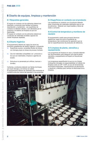 2009-CC-SS-BEL hasta el 03/02/2010 Copia no controlada (C) BSI
                                                                 PAS 220 :2008



                                                                 8 Diseño de equipos, limpieza y mantención
                                                                 8.1 Requisitos generales                                   8.3 Superficies en contacto con el producto
                                                                                                                            Las superficies en contacto con el producto deberán
                                                                 El equipo en contacto con los alimentos deberá ser         estar construidas de materiales diseñados para el uso
                                                                 diseñado y construido para facilitar la limpieza,          de alimentos. Deberán ser impermeables y libres de
                                                                 desinfección y mantención. Las superficies de              óxido o corrosión.
                                                                 contacto no deberán afectar, o ser afectadas por el
                                                                 producto o el sistema de limpieza al que son
                                                                 destinadas.                                                8.4 Control de temperatura y monitoreo de
                                                                 El equipo en contacto con los alimentos deberá ser         equipos
                                                                 construido de materiales durables capaces de
                                                                 resistir limpiezas repetidas.                              El equipamiento usado para procesos térmicos
                                                                                                                            deberá ser capaz de reunir el gradiente de
                                                                                                                            temperatura y las condiciones de operación que se
                                                                 8.2 Diseño higiénico                                       dan en especificaciones de productos de referencia.
                                                                 El equipamiento deberá ser capaz de reunir los
                                                                 principios establecidos de diseño higiénico, incluyendo:
                                                                 a) Superficies suaves, accesibles fáciles de limpiar,      8.5 Limpieza de planta, utensilios y
                                                                      con drenaje propio en áreas de proceso húmedo;        equipamiento
                                                                                                                            Los programas de limpieza en seco y húmeda deberán
                                                                 b)   Uso de materiales compatibles con productos a         ser documentados para asegurar que toda la planta,
                                                                      los que son destinados, limpieza o agentes de         utensilios y equipamiento se limpien en frecuencias
                                                                      lavado;                                               definidas.

                                                                 c)   Estructura no penetrada por orificios, tuercas o      Los programas especificarán lo que se va a limpiar
                                                                      tornillos.                                            (incluyendo drenajes), la responsabilidad, el método de
                                                                                                                            limpieza (esto es CIP / COP), el uso de herramientas
                                                                  Cañerías y conductos deberán ser fáciles de limpiar,      de limpieza especiales, requerimientos de eliminación
                                                                                                                            o desarme y métodos para verificar la efectividad de la
                                                                 .con buen drenaje y sin tramos sin salida.                 limpieza.
                                                                  El equipamiento deberá ser diseñado para minimizar el
                                                                  contacto entre las manos del operador y los productos.
Licencia a servicios Coca Cola , número de licencia




                                                                 9                                                                                                    © BSI Octubre 2008
 