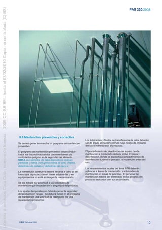 2009-CC-SS-BEL hasta el 03/02/2010 Copia no controlada (C) BSI
                                                                                                                                                                     PAS 220:2008
Licencia a servicios Coca Cola , número de licencia




                                                                  8.6 Mantención preventiva y correctiva
                                                                                                                             Los lubricantes y fluidos de transferencia de calor deberán
                                                                 Se deberá poner en marcha un programa de mantención         ser de grado alimentario donde haya riesgo de contacto
                                                                 preventivo.                                                 directo o indirecto con el producto.

                                                                 El programa de mantención preventivo deberá incluir         El procedimiento de devolución del equipo desde
                                                                 todos los dispositivos usados para monitorear y/o           mantención a producción deberá incluir limpieza y
                                                                 controlar los peligros en la seguridad del alimento.        desinfección, donde se especifique procedimientos de
                                                                 NOTA Los ejemplos de tales dispositivos incluyen            desinfección durante el proceso, e inspección antes del
                                                                 pantallas y filtros (incluyendo filtros de aire), imanes,   uso.
                                                                 detectores de metales y detectores de rayos x.
                                                                                                                             Los requerimientos locales del área PPR deberán
                                                                 La mantención correctiva deberá llevarse a cabo de tal      aplicarse a áreas de mantención y actividades de
                                                                 forma que la producción en líneas adyacentes o en           mantención en áreas de proceso. El personal de
                                                                 equipamientos no esté en riesgo de contaminación.           mantención deberá ser entrenado en los peligros del
                                                                                                                             producto asociados con sus actividades.
                                                                 Se les deberá dar prioridad a las solicitudes de
                                                                 mantención que impacten en la seguridad del producto.

                                                                 Los ajustes temporales no deberán poner la seguridad
                                                                 del producto en riesgo. Se deberá incluir en el programa
                                                                 de mantención una solicitud de reemplazo por una
                                                                 reparación permanente.




                                                                  © BSI Octubre 2008                                                                                                   10
 
