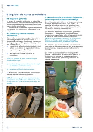 2009-CC-SS-BEL hasta el 03/02/2010 Copia no controlada (C) BSI
                                                                 PAS 220:2008



                                                                 9 Requisitos de ingreso de materiales
                                                                                                                            9.3 Requerimientos de materiales ingresados
                                                                 9.1 Requisitos generales                                   (materias primas/ ingredientes/embalaje)
                                                                 La compra de materiales con impacto en la seguridad
                                                                 alimentaria deberá ser controlada para asegurar que los    Los vehículos de reparto deberán ser chequeados antes, y
                                                                 proveedores usados tengan la capacidad de reunir los       durante la descarga para verificar que la calidad y la
                                                                 requerimientos especificados.                              seguridad del material se mantengan durante el trnsito
                                                                 La conformidad de los materiales ingresados deberá ser     (ejemplo que los sellos estén intactos, libre de infección,
                                                                 verificada con los requerimientos especificados en la      que exista un registro de la temperatura).
                                                                 compra.
                                                                                                                            Los materiales deberán ser inspeccionados, probados o
                                                                 9.2 Selección y administración de                          cubiertos por COA para verificar conformidad con los
                                                                  proveedores                                               requerimientos especificados antes de la aceptación o uso.
                                                                                                                            El método de verificación deberá ser documentado.
                                                                 Deberá haber un proceso definido para la selección,        NOTA La frecuencia de la inspección y su ámbito deben
                                                                 aprobación y monitoreo de los proveedores. El              basarse en el peligro que presenta el material y la
                                                                 proceso usado deberá ser justificado por la evaluación     evaluación de riesgo de los proveedores específicos.
                                                                 de riesgo, incluyendo el riesgo potencial en el producto
                                                                 final, y deberá incluir:                                   Los materiales que no se ajustan a las especificaciones
                                                                 a) Evaluación de la habilidad del proveedor en reunir      pertinentes deberán ser manipulados bajo un procedimiento
                                                                       calidad y expectativas de seguridad alimentaria,     documentado que asegure que se le impide el uso no
                                                                       requerimientos y especificaciones;                   deseado.

                                                                 b)   Descripción de cómo son evaluados los                 Los puntos de acceso de las líneas de recepción del
                                                                      proveedores;                                          material a granel deberán ser identificados, nivelados y
                                                                                                                            bloqueados. La descarga en tales sistemas deberá
                                                                                                                            realizarse después de la aprobación y verificación del
                                                                 NOTA Los ejemplos de cómo son evaluados los
                                                                                                                            material que se recibe.
                                                                 proveedores incluyen:

                                                                 a)   Auditoria del lugar de suministro antes de aceptar
                                                                      los materiales para la producción;

                                                                 b)   Apropiada certificación de tercera parte.

                                                                 c) Monitorear el comportamiento del proveedor para
                                                                 asegurar el estado continuo de aprobación.
Licencia a servicios Coca Cola , número de licencia




                                                                 NOTA El monitoreo puede incluir la conformidad con
                                                                 los materiales o especificaciones del producto, reunir
                                                                 los requerimientos COA, resultados satisfactorios de
                                                                 auditoría.




                                                                 11                                                                                                    © BSI Octubre 2008
 