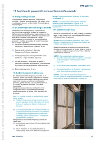 2009-CC-SS-BEL hasta el 03/02/2010 Copia no controlada (C) BSI
                                                                                                                                                                        PAS 220:2008

                                                                   10 Medidas de prevención de la contaminación cruzada

                                                                 10.1 Requisitos generales                                    NOTA 1 Para requerimientos generales de reproceso
                                                                                                                              ver cláusula 14
                                                                 Los programas deberán realizarse para prevenir,
                                                                 controlar y detectar la contaminación. Se deberá incluir     NOTA 2 Los empleados que manipulan alimentos
                                                                 medidas para prevenir contaminación física, alérgica y       deberían recibir entrenamiento especial en el
                                                                 microbiológica.                                              conocimiento de alergénicos y prácticas asociadas a
                                                                                                                              la elaboración.
                                                                 10.2 Contaminación microbiológica cruzada
                                                                 Las áreas donde existe potencial contaminación               10.4 Contaminación física
                                                                 microbiológica cruzada (en el aire o de lugares de
                                                                 tráfico) deben ser identificadas e implementado un plan       Donde se usen materiales de vidrio y/o frágil se deberán
                                                                 de separación (zonificación). Debe llevarse a cabo una        llevar a cabo inspecciones periódicas y procedimientos
                                                                 evaluación de riesgo para determinar fuentes                  definidos en caso de quiebres.
                                                                 potenciales de contaminación, la susceptibilidad del
                                                                 producto y medidas apropiadas de control para estas           NOTA El vidrio o el material quebradizo (tales como
                                                                 áreas son las siguientes:                                     piezas en equipos hechas de plástico duro) deben ser
                                                                 a) La separación entre materias primas y productos            evitados cuando sea posible.
                                                                       terminado o para consumo inmediato (RTE):
                                                                                                                               Deberá mantenerse un registro de quiebres de vidrio.
                                                                                                                               Basadas en una evaluación de riesgo, deberán ponerse
                                                                 b)     Segmentación estructural – barreras
                                                                                                                               en práctica medidas para prevenir, controlar o detectar
                                                                        físicas/muros/edificios separados;                     contaminación potencial.

                                                                 c)     Controles de acceso con requerimientos para            NOTA 1 Ejemplos de tales medidas incluyen:
                                                                        cambiarse a ropa de trabajo requerida;                 a) Cubiertas adecuadas sobre los equipos o sobre los
                                                                                                                                  contenedores para materiales o productos
                                                                 d)     Locales de tráfico o separación de equipo –               expuestos.
                                                                        personas, materiales, equipamiento o herramientas
                                                                        (incluyendo uso de herramientas especializadas);       b)   El uso de pantallas, magnetos, cernidores o filtros;

                                                                 e)     Diferencias de presión de aire.                        c)   El uso de dispositivos de detección / rechazo tales
                                                                                                                                    como detectores de metales o rayos X.
                                                                   10.3 Administración de alérgenos
                                                                                                                               NOTA 2 Las fuentes de contaminación potencial
                                                                   Se deben declarar los alérgenos presentes en el             incluyen pallets de madera y herramientas con sellos de
                                                                   producto, ya sea por diseño o por potencial contacto
                                                                                                                               goma, ropa de protección personal y equipos, etc.
                                                                   cruzado de manufacturación. La declaración deberá
                                                                   estar en la etiqueta para los consumidores del
Licencia a servicios Coca Cola , número de licencia




                                                                   producto, y en la etiqueta o la documentación que
                                                                   acompaña al producto destinado a procesos
                                                                   adicionales.
                                                                   Los productos deberán estar protegidos de los
                                                                   alérgenos evitando la contaminación cruzada,
                                                                   limpiando y cambio de líneas y/o la secuencia de
                                                                   producto.

                                                                   NOTA El contacto cruzado en la elaboración puede
                                                                   surgir ya sea:
                                                                   a) Residuos de producto de la producción anterior
                                                                       que no se pueden limpiar adecuadamente desde
                                                                       la línea de producción debido a limitaciones
                                                                       técnicas.

                                                                   b)   O cuando es probable que ocurra el contacto, en
                                                                        un proceso de fabricación normal, con productos
                                                                        o ingredientes que se han producido en líneas
                                                                        separadas, en las mismas áreas o en áreas de
                                                                        procesamiento contiguas
                                                                   El reproceso que contiene alérgeno(s) deberá ser
                                                                   usado sólo:
                                                                   a) en productos que contienen el mismo alérgeno(s)
                                                                        por diseño; o

                                                                   b)    en un reproceso en el que se demuestre la
                                                                         eliminación o destrucción del material alergénico.


                                                                 © BSI Octubre 2008                                                                                                        12
 