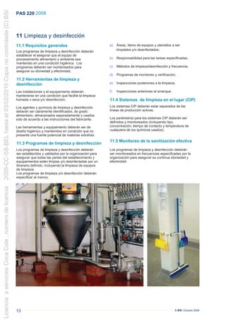 2009-CC-SS-BEL hasta el 03/02/2010 Copia no controlada (C) BSI
                                                                 PAS 220 :2008



                                                                 11 Limpieza y desinfección
                                                                 11.1 Requisitos generales                                a)   Áreas, ítems de equipos y utensilios a ser
                                                                 Los programas de limpieza y desinfección deberán              limpiados y/o desinfectados;
                                                                 establecer el asegurar que el equipo de
                                                                 procesamiento alimentario y ambiente sea                 b)   Responsabilidad para las tareas especificadas;
                                                                 mantenido en una condición higiénica. Los
                                                                 programas deberán ser monitoreados para                  c)   Métodos de limpieza/desinfección y frecuencia;
                                                                 asegurar su idoneidad y efectividad.
                                                                                                                          d)   Programas de monitoreo y verificación;
                                                                 11.2 Herramientas de limpieza y
                                                                 desinfección                                             e)   Inspecciones posteriores a la limpieza;

                                                                 Las instalaciones y el equipamiento deberán              f)   Inspecciones anteriores al arranque
                                                                 mantenerse en una condición que facilite la limpieza
                                                                 húmeda o seca y/o desinfección.                          11.4 Sistemas de limpieza en el lugar (CIP)
                                                                 Los agentes y químicos de limpieza y desinfección        Los sistemas CIP deberán estar separados de las
                                                                 deberán ser claramente identificados, de grado           líneas de producción activas.
                                                                 alimentario, almacenados separadamente y usados
                                                                 solo de acuerdo a las instrucciones del fabricante.      Los parámetros para los sistemas CIP deberán ser
                                                                                                                          definidos y monitoreados (incluyendo tipo,
                                                                 Las herramientas y equipamiento deberán ser de           concentración, tiempo de contacto y temperatura de
                                                                 diseño higiénico y mantenidos en condición que no        cualquiera de los químicos usados).
                                                                 presente una fuente potencial de materias extrañas.
                                                                                                                          11.5 Monitoreo de la sanitización efectiva
                                                                 11.3 Programas de limpieza y desinfección
                                                                 Los programas de limpieza y desinfección deberán         Los programas de limpieza y desinfección deberán
                                                                 ser establecidos y validados por la organización para    ser monitoreados en frecuencias especificadas por la
                                                                 asegurar que todas las partes del establecimiento y      organización para asegurar su continua idoneidad y
                                                                 equipamientos estén limpias y/o desinfectadas por un     efectividad.
                                                                 itinerario definido, incluyendo la limpieza de equipos
                                                                 de limpieza.
                                                                 Los programas de limpieza y/o desinfección deberán
                                                                 especificar al menos:
Licencia a servicios Coca Cola , número de licencia




                                                                 13                                                                                                  © BSI Octubre 2008
 